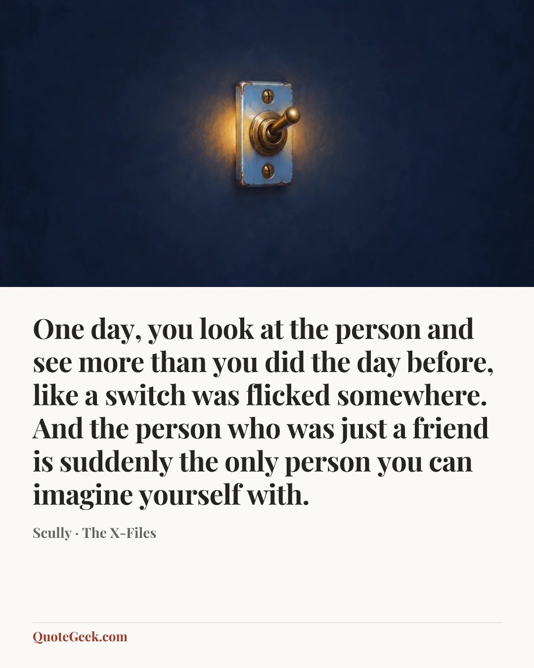 “One day, you look at the person and see more than you did the day before, like a switch was flicked somewhere. And the person who was just a friend is suddenly the only person you can imagine yourself with.” — Scully · The X-Files. Illustrated QuoteGeek card.