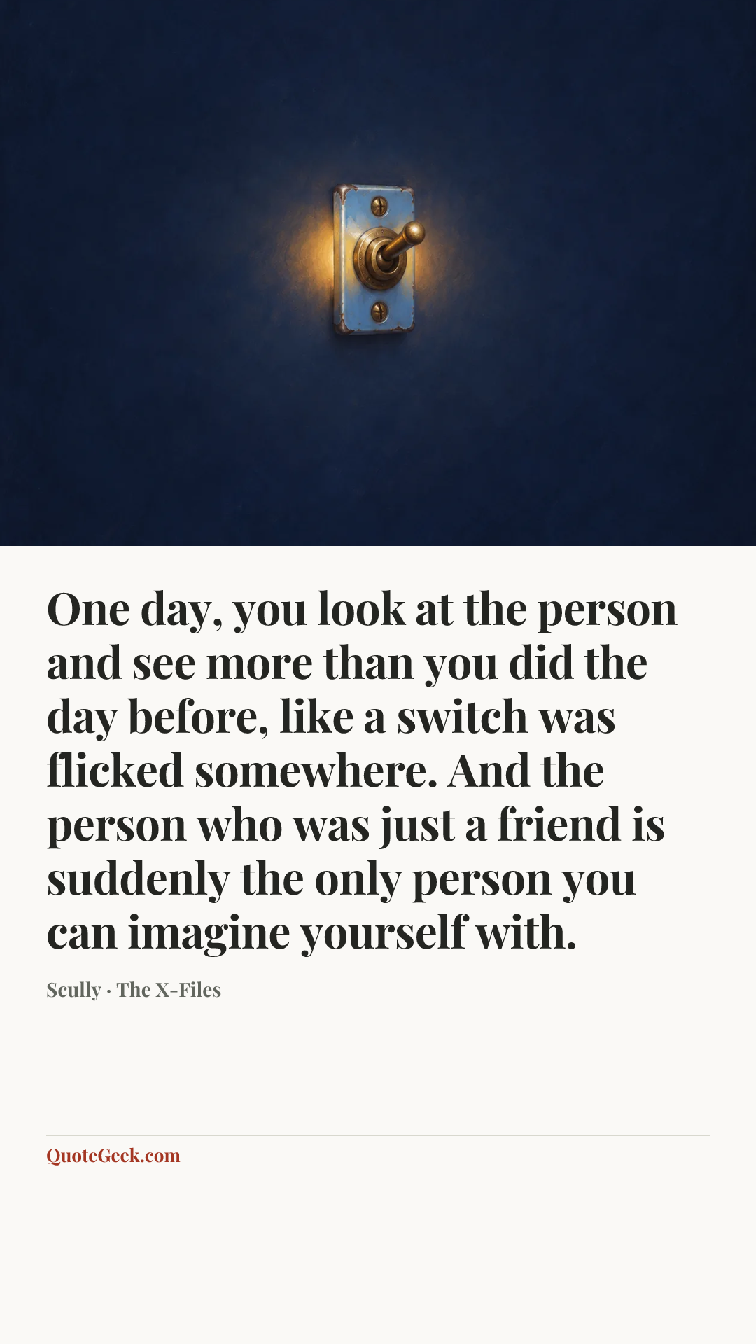 “One day, you look at the person and see more than you did the day before, like a switch was flicked somewhere. And the person who was just a friend is suddenly the only person you can imagine yourself with.” — Scully · The X-Files. Illustrated QuoteGeek card.