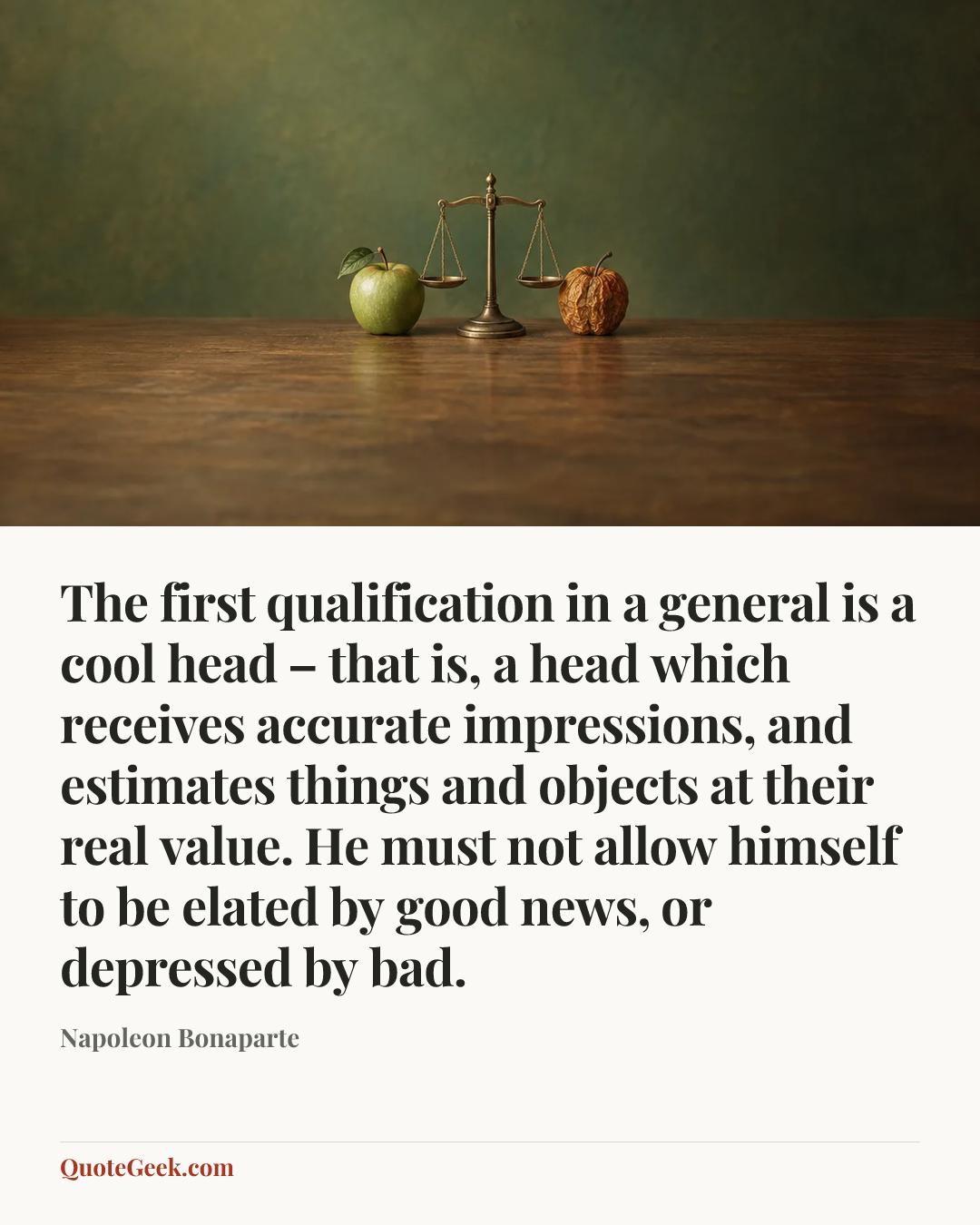 “The first qualification in a general is a cool head – that is, a head which receives accurate impressions, and estimates things and objects at their real value. He must not allow himself to be elated by good news, or depressed by bad.” — Napoleon Bonaparte. Illustrated QuoteGeek card.