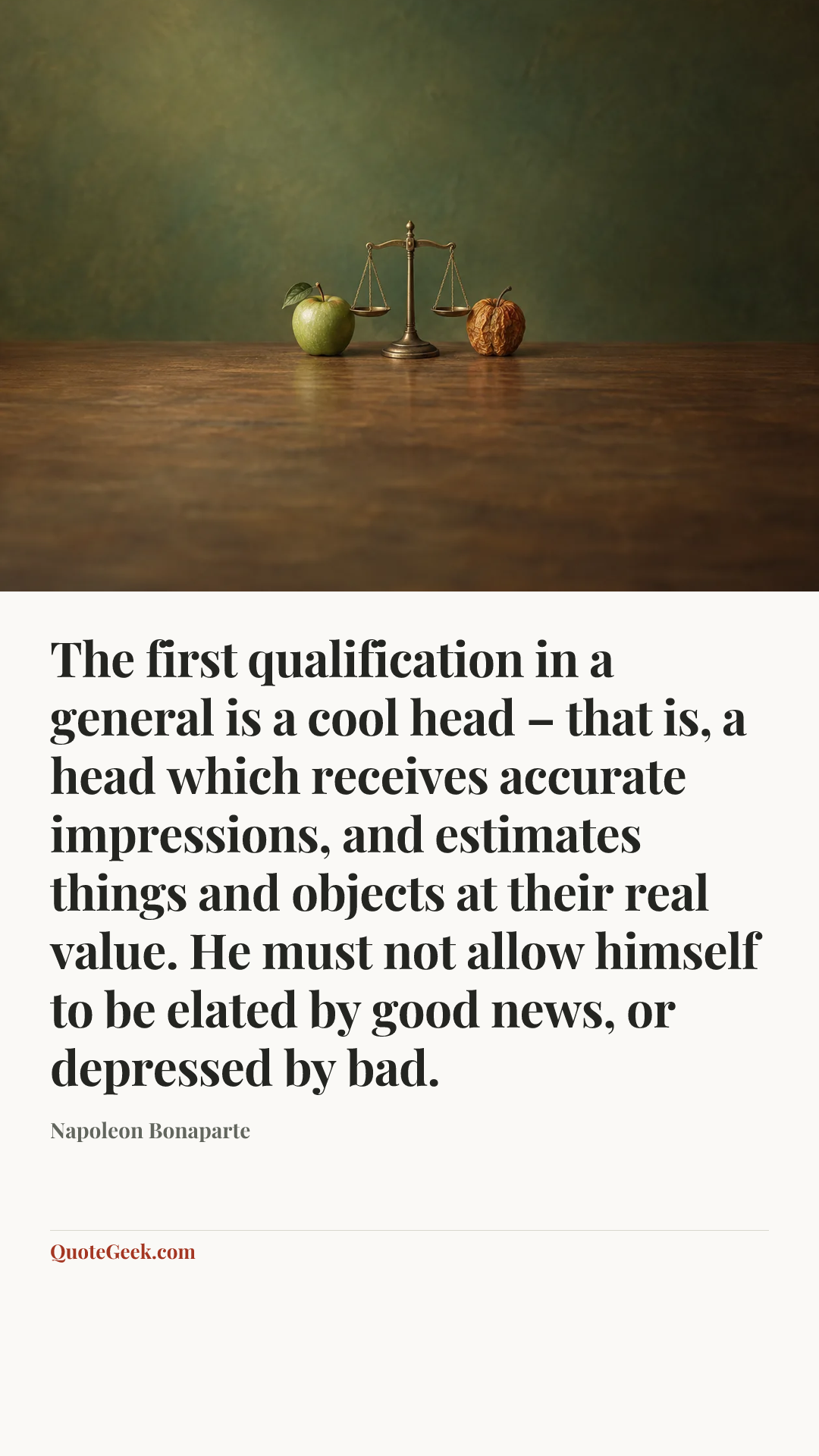 “The first qualification in a general is a cool head – that is, a head which receives accurate impressions, and estimates things and objects at their real value. He must not allow himself to be elated by good news, or depressed by bad.” — Napoleon Bonaparte. Illustrated QuoteGeek card.
