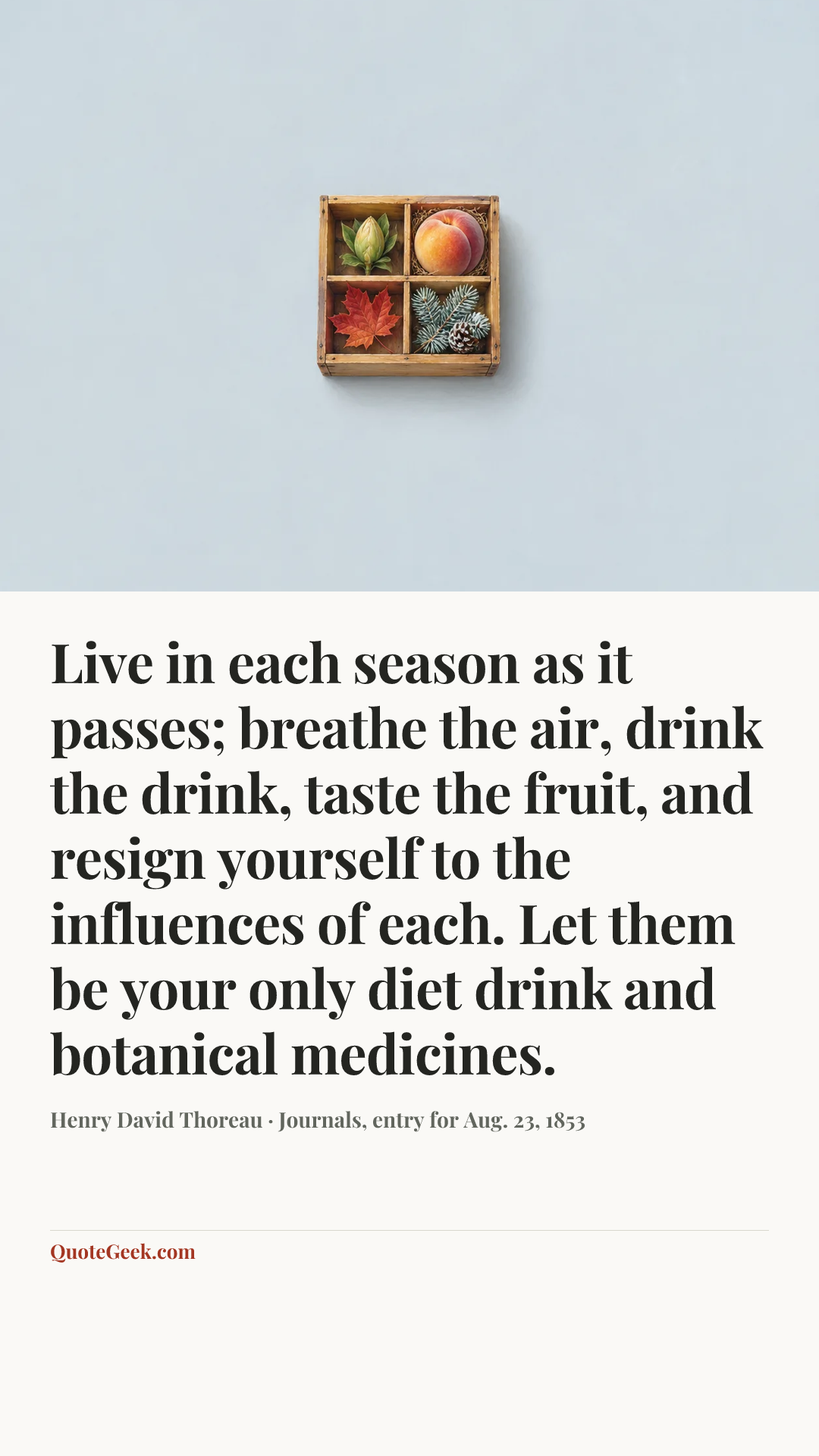 “Live in each season as it passes; breathe the air, drink the drink, taste the fruit, and resign yourself to the influences of each. Let them be your only diet drink and botanical medicines.” — Henry David Thoreau · Journals, entry for Aug. 23, 1853. Illustrated QuoteGeek card.