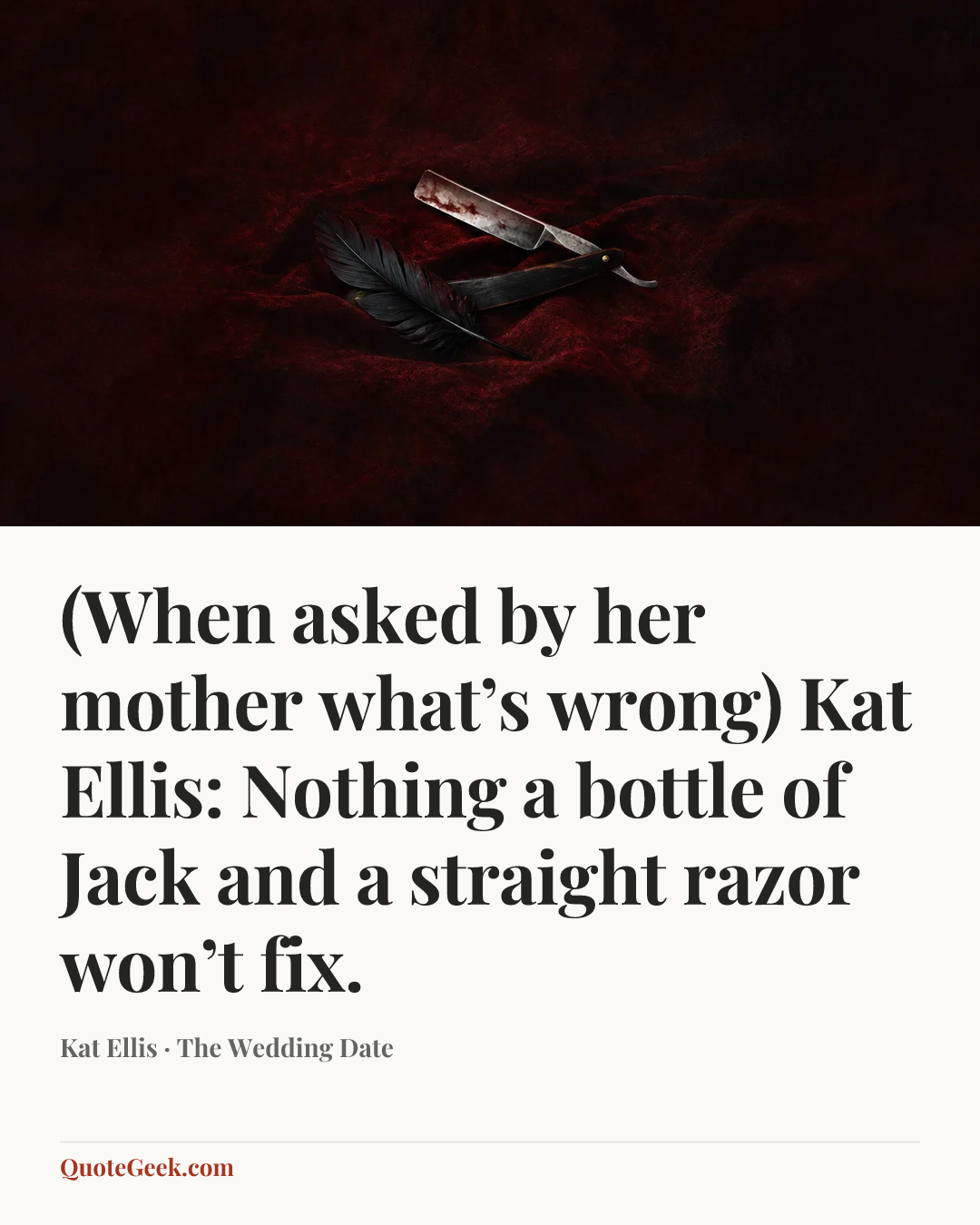 “(When asked by her mother what’s wrong)
Kat Ellis: Nothing a bottle of Jack and a straight razor won’t fix.” — Kat Ellis · The Wedding Date. Illustrated QuoteGeek card.
