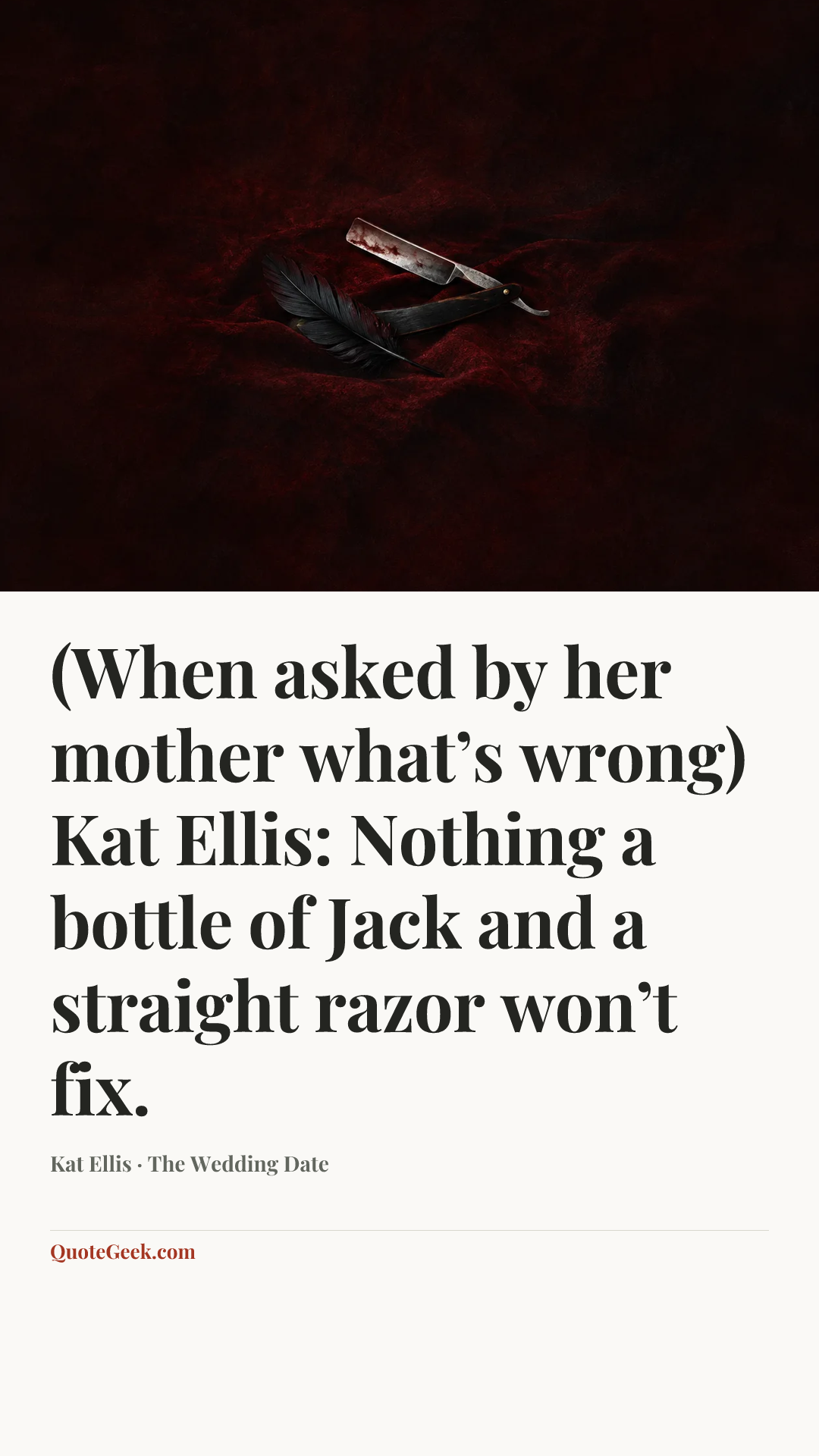 “(When asked by her mother what’s wrong)
Kat Ellis: Nothing a bottle of Jack and a straight razor won’t fix.” — Kat Ellis · The Wedding Date. Illustrated QuoteGeek card.