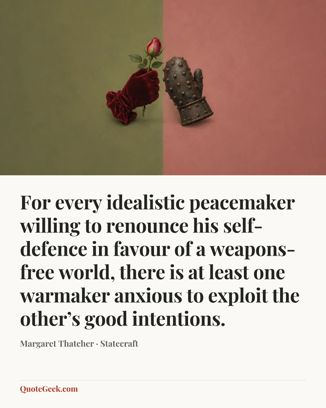 “For every idealistic peacemaker willing to renounce his self-defence in favour of a weapons-free world, there is at least one warmaker anxious to exploit the other’s good intentions.” — Margaret Thatcher · Statecraft. Illustrated QuoteGeek card.