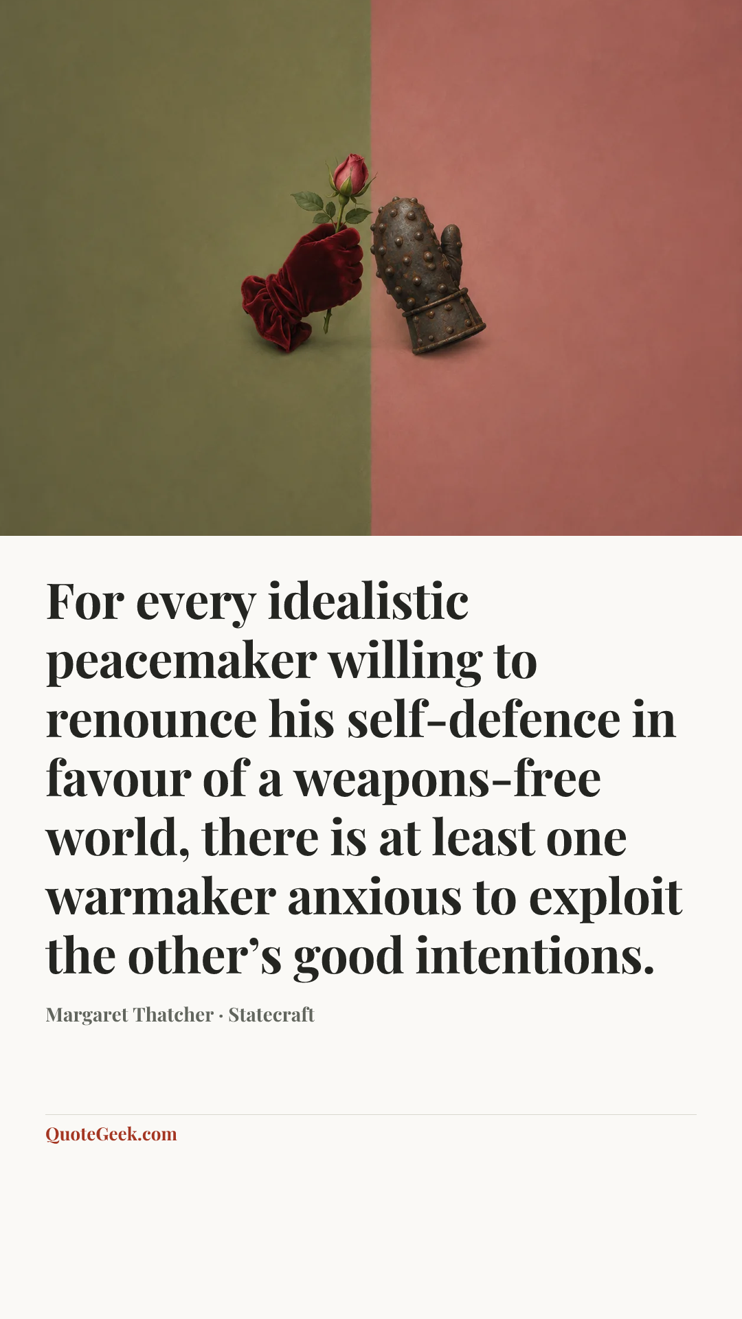 “For every idealistic peacemaker willing to renounce his self-defence in favour of a weapons-free world, there is at least one warmaker anxious to exploit the other’s good intentions.” — Margaret Thatcher · Statecraft. Illustrated QuoteGeek card.