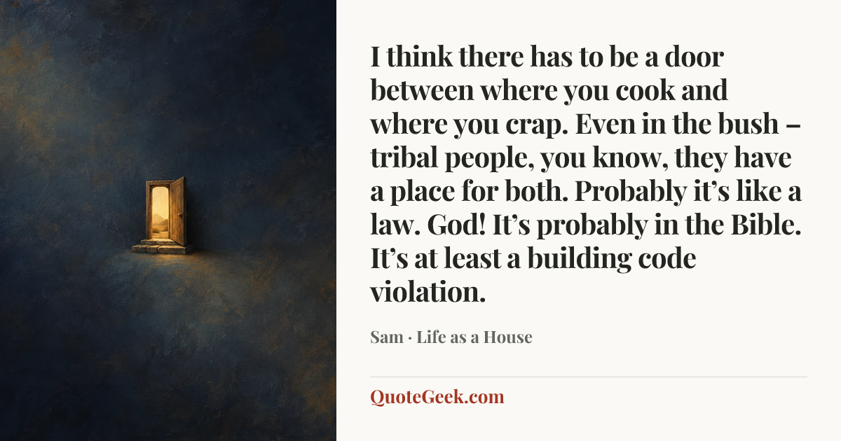“I think there has to be a door between where you cook and where you crap. Even in the bush – tribal people, you know, they have a place for both. Probably it’s like a law. God! It’s probably in the Bible. It’s at least a building code violation.” — Sam · Life as a House. Illustrated QuoteGeek card.