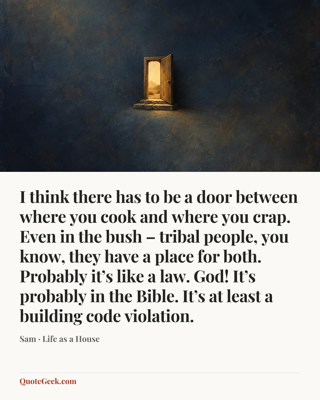 “I think there has to be a door between where you cook and where you crap. Even in the bush – tribal people, you know, they have a place for both. Probably it’s like a law. God! It’s probably in the Bible. It’s at least a building code violation.” — Sam · Life as a House. Illustrated QuoteGeek card.