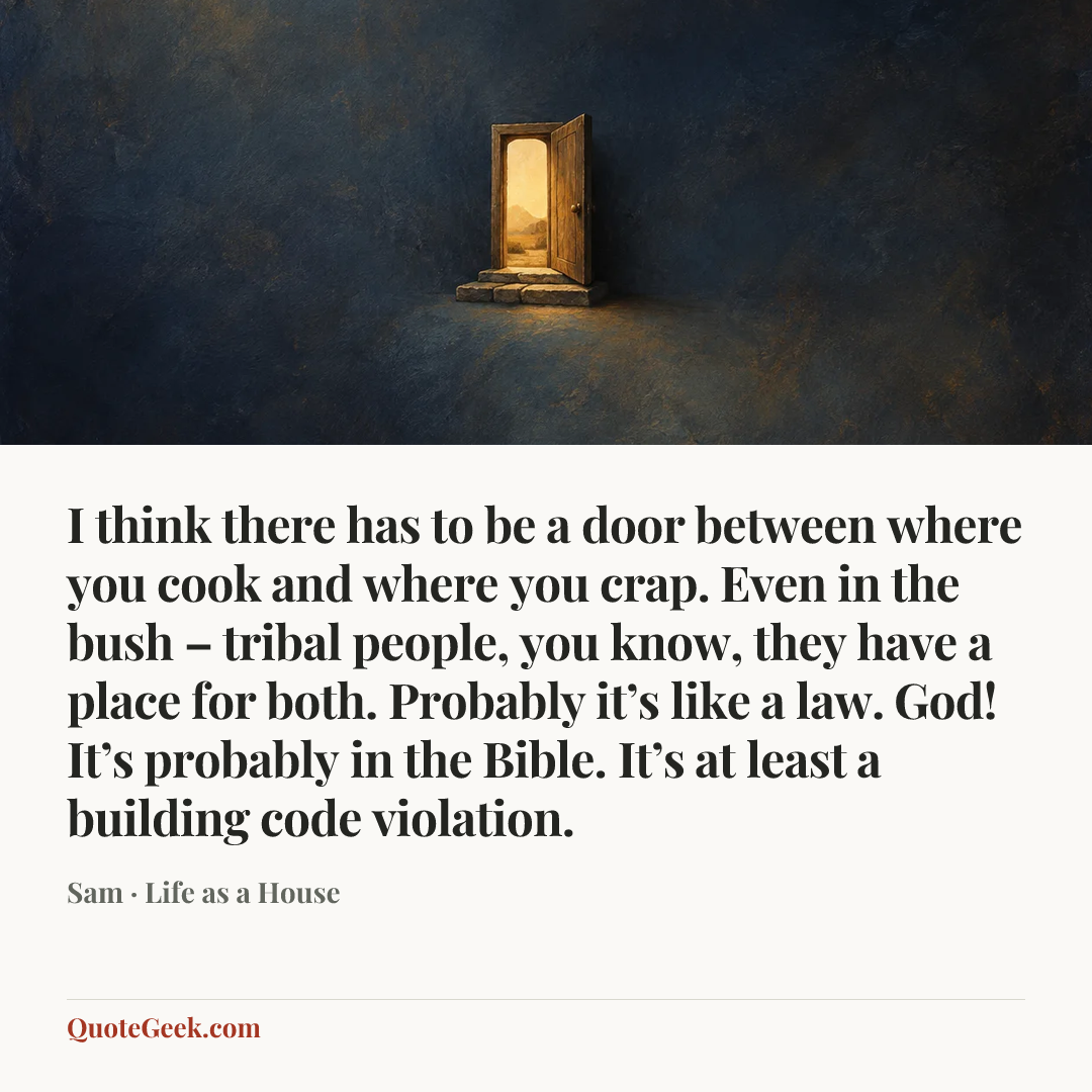 “I think there has to be a door between where you cook and where you crap. Even in the bush – tribal people, you know, they have a place for both. Probably it’s like a law. God! It’s probably in the Bible. It’s at least a building code violation.” — Sam · Life as a House. Illustrated QuoteGeek card.