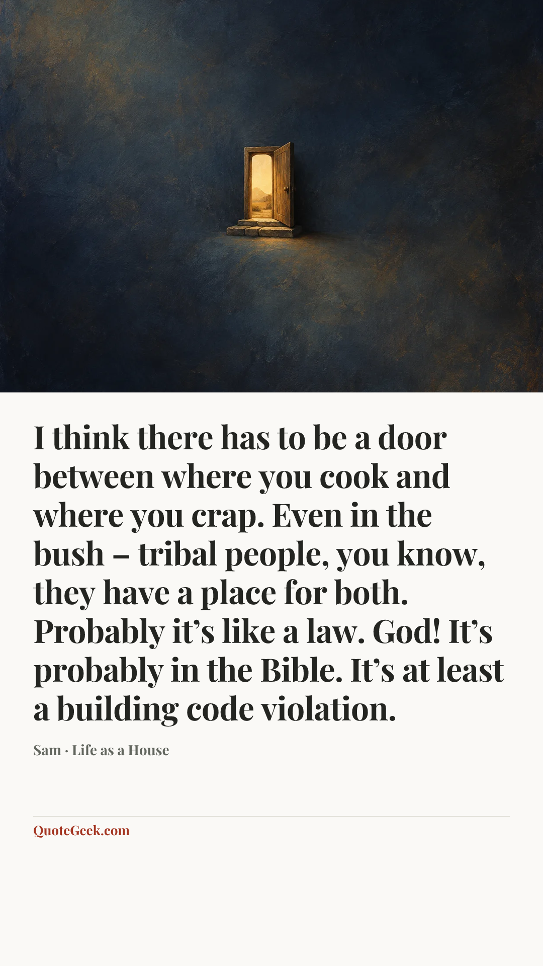 “I think there has to be a door between where you cook and where you crap. Even in the bush – tribal people, you know, they have a place for both. Probably it’s like a law. God! It’s probably in the Bible. It’s at least a building code violation.” — Sam · Life as a House. Illustrated QuoteGeek card.