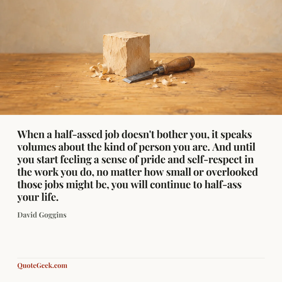 “When a half-assed job doesn't bother you, it speaks volumes about the kind of person you are. And until you start feeling a sense of pride and self-respect in the work you do, no matter how small or overlooked those jobs might be, you will continue to half-ass your life.” — David Goggins. Illustrated QuoteGeek card.