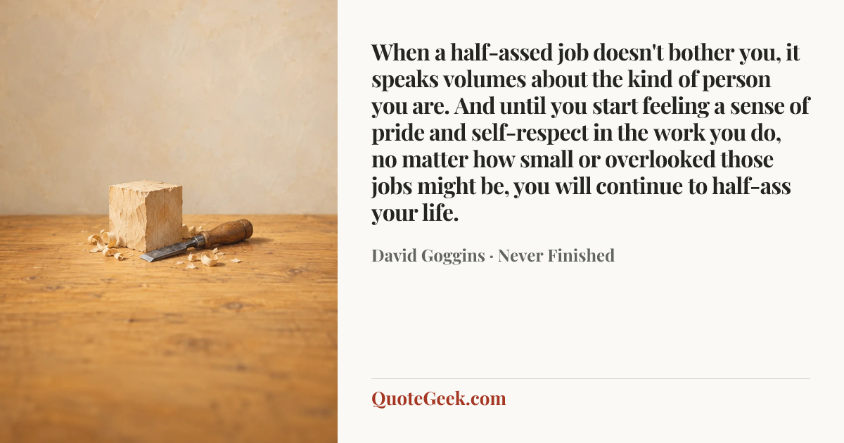 “When a half-assed job doesn't bother you, it speaks volumes about the kind of person you are. And until you start feeling a sense of pride and self-respect in the work you do, no matter how small or overlooked those jobs might be, you will continue to half-ass your life.” — David Goggins · Never Finished. Illustrated QuoteGeek card.