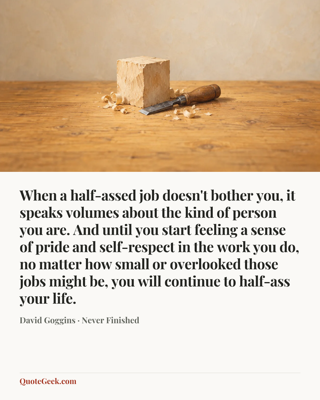 “When a half-assed job doesn't bother you, it speaks volumes about the kind of person you are. And until you start feeling a sense of pride and self-respect in the work you do, no matter how small or overlooked those jobs might be, you will continue to half-ass your life.” — David Goggins · Never Finished. Illustrated QuoteGeek card.