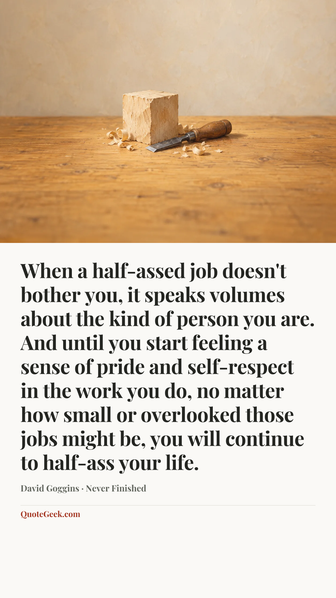 “When a half-assed job doesn't bother you, it speaks volumes about the kind of person you are. And until you start feeling a sense of pride and self-respect in the work you do, no matter how small or overlooked those jobs might be, you will continue to half-ass your life.” — David Goggins · Never Finished. Illustrated QuoteGeek card.