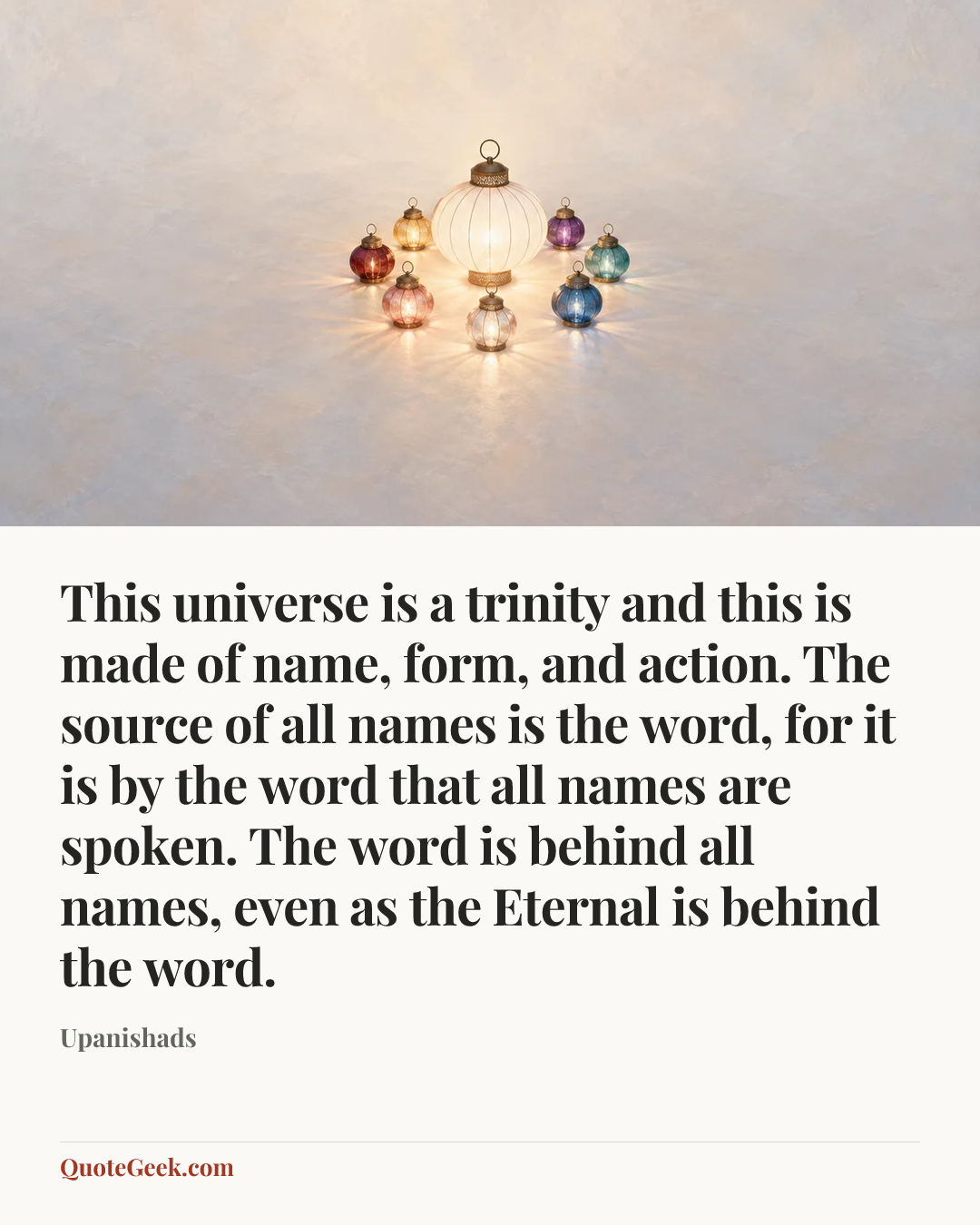 “This universe is a trinity and this is made of name, form, and action. The source of all names is the word, for it is by the word that all names are spoken. The word is behind all names, even as the Eternal is behind the word.” — Upanishads. Illustrated QuoteGeek card.