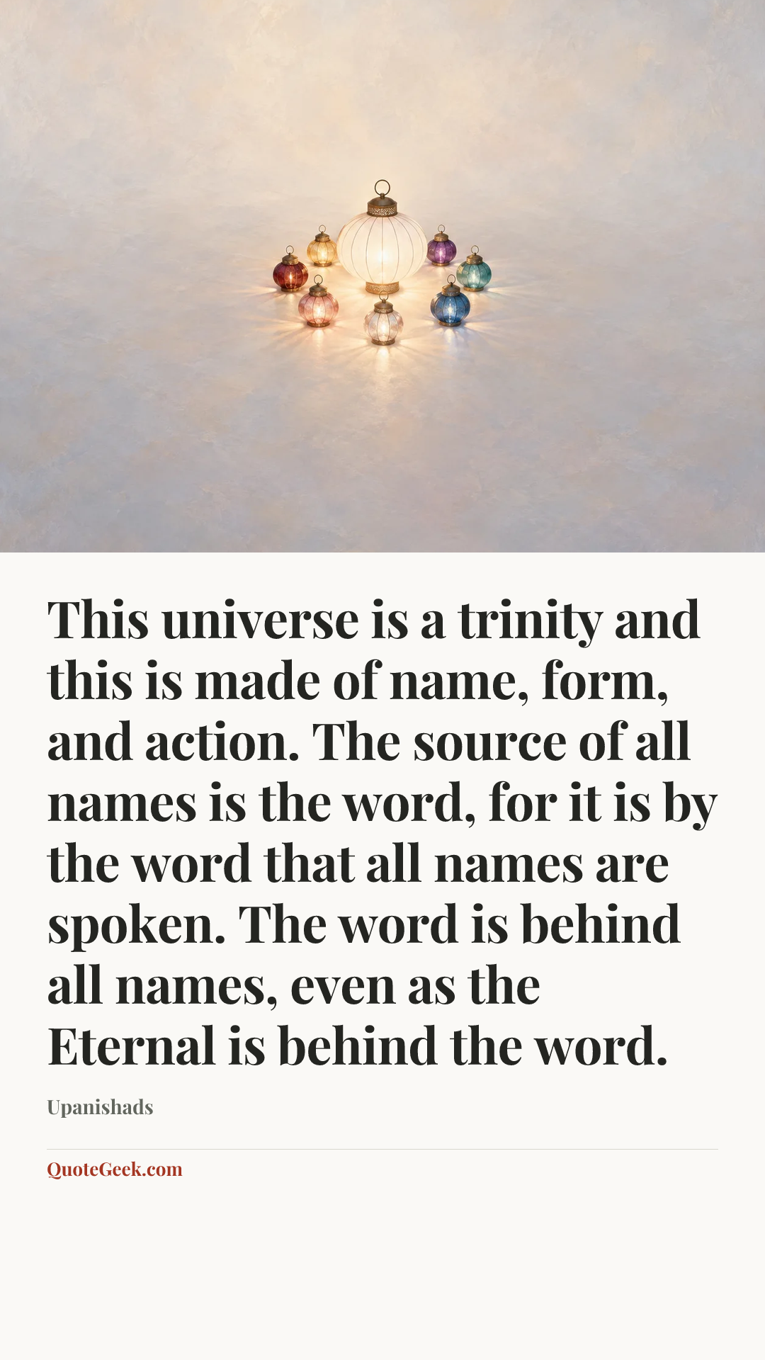 “This universe is a trinity and this is made of name, form, and action. The source of all names is the word, for it is by the word that all names are spoken. The word is behind all names, even as the Eternal is behind the word.” — Upanishads. Illustrated QuoteGeek card.