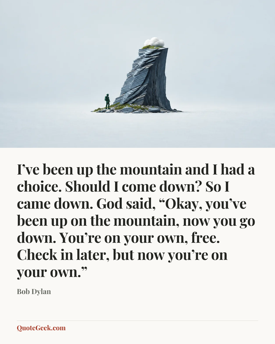 “I’ve been up the mountain and I had a choice. Should I come down? So I came down. God said, “Okay, you’ve been up on the mountain, now you go down. You’re on your own, free. Check in later, but now you’re on your own.”” — Bob Dylan. Illustrated QuoteGeek card.
