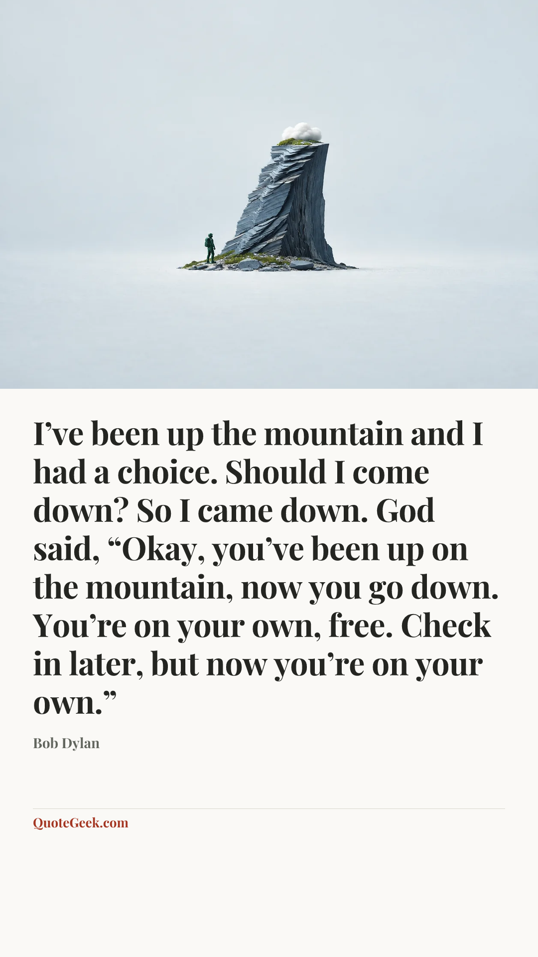 “I’ve been up the mountain and I had a choice. Should I come down? So I came down. God said, “Okay, you’ve been up on the mountain, now you go down. You’re on your own, free. Check in later, but now you’re on your own.”” — Bob Dylan. Illustrated QuoteGeek card.