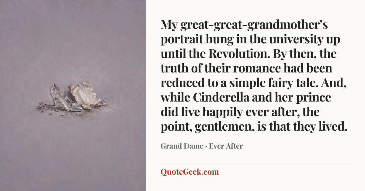 “My great-great-grandmother’s portrait hung in the university up until the Revolution. By then, the truth of their romance had been reduced to a simple fairy tale. And, while Cinderella and her prince did live happily ever after, the point, gentlemen, is that they lived.” — Grand Dame · Ever After. Illustrated QuoteGeek card.
