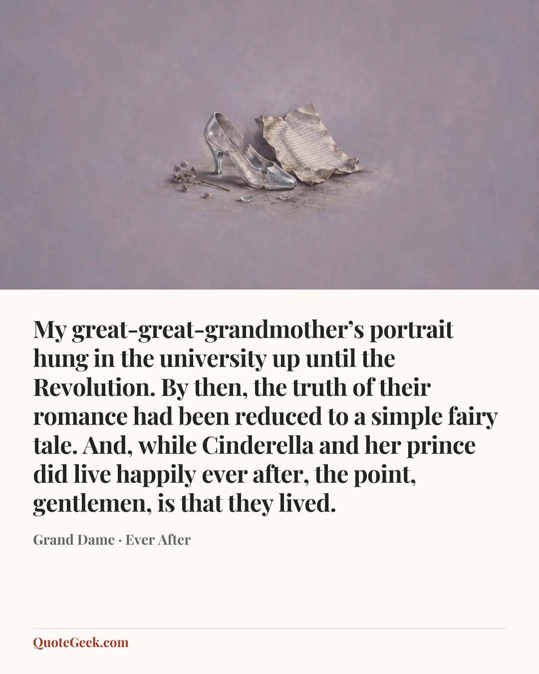 “My great-great-grandmother’s portrait hung in the university up until the Revolution. By then, the truth of their romance had been reduced to a simple fairy tale. And, while Cinderella and her prince did live happily ever after, the point, gentlemen, is that they lived.” — Grand Dame · Ever After. Illustrated QuoteGeek card.