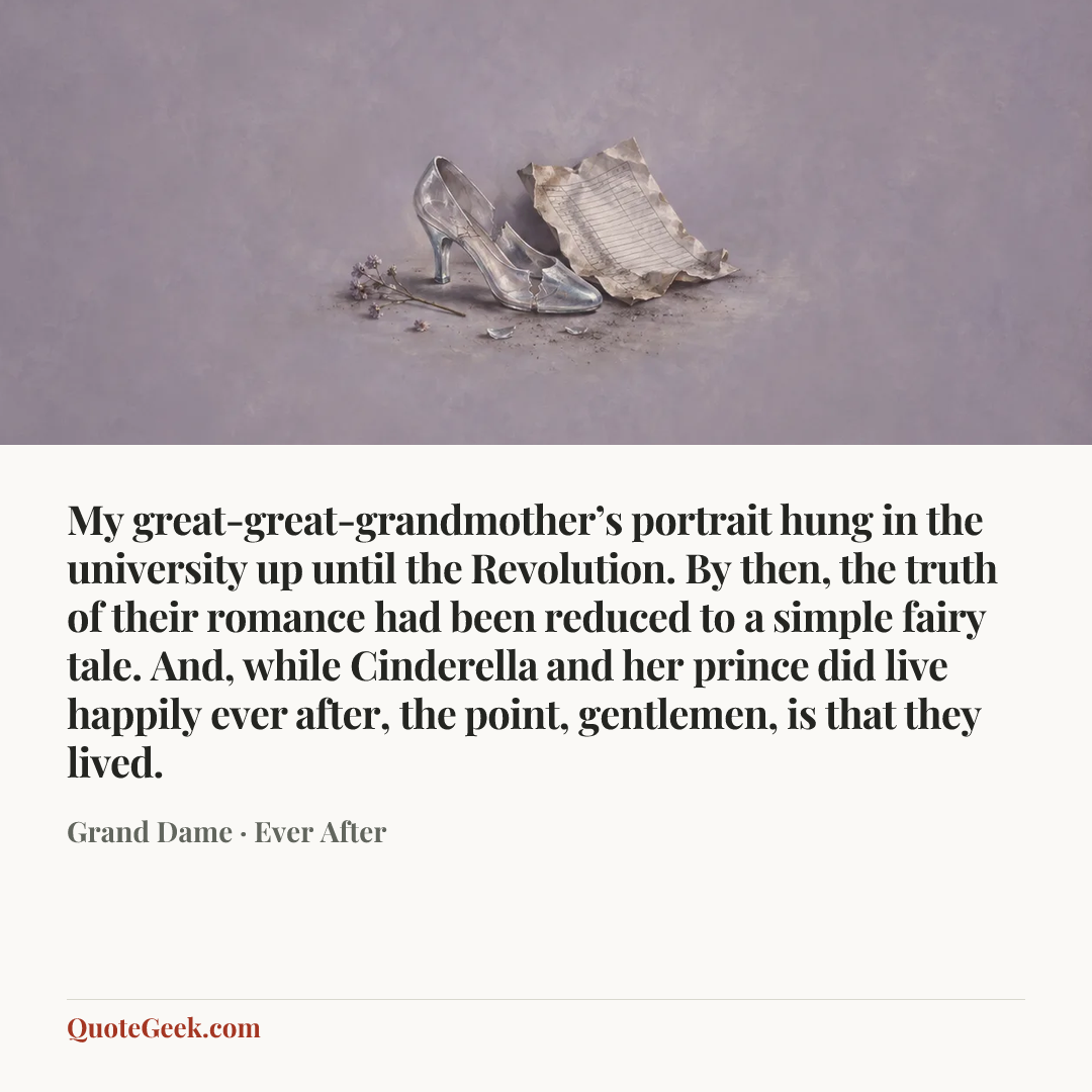 “My great-great-grandmother’s portrait hung in the university up until the Revolution. By then, the truth of their romance had been reduced to a simple fairy tale. And, while Cinderella and her prince did live happily ever after, the point, gentlemen, is that they lived.” — Grand Dame · Ever After. Illustrated QuoteGeek card.