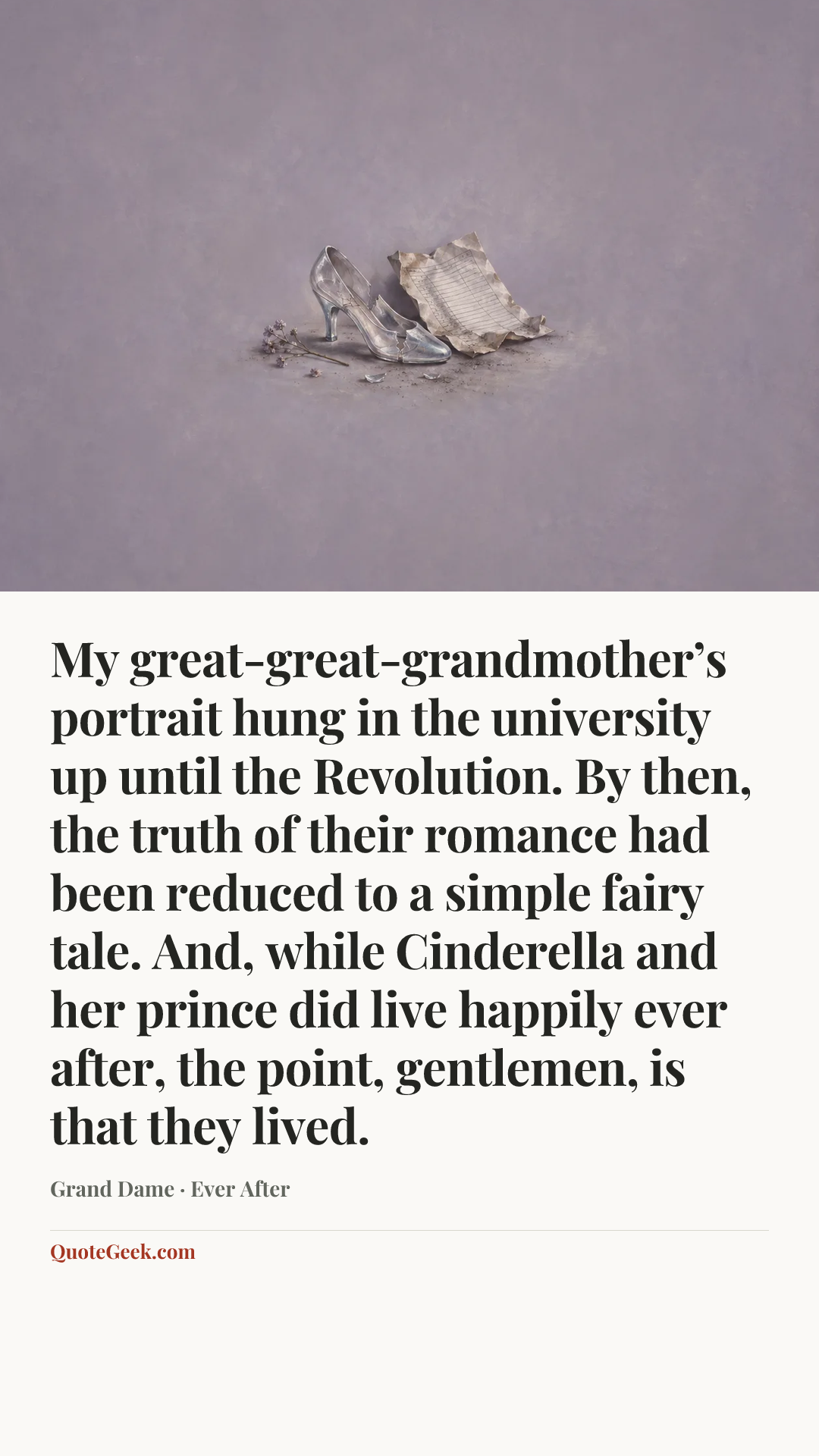 “My great-great-grandmother’s portrait hung in the university up until the Revolution. By then, the truth of their romance had been reduced to a simple fairy tale. And, while Cinderella and her prince did live happily ever after, the point, gentlemen, is that they lived.” — Grand Dame · Ever After. Illustrated QuoteGeek card.