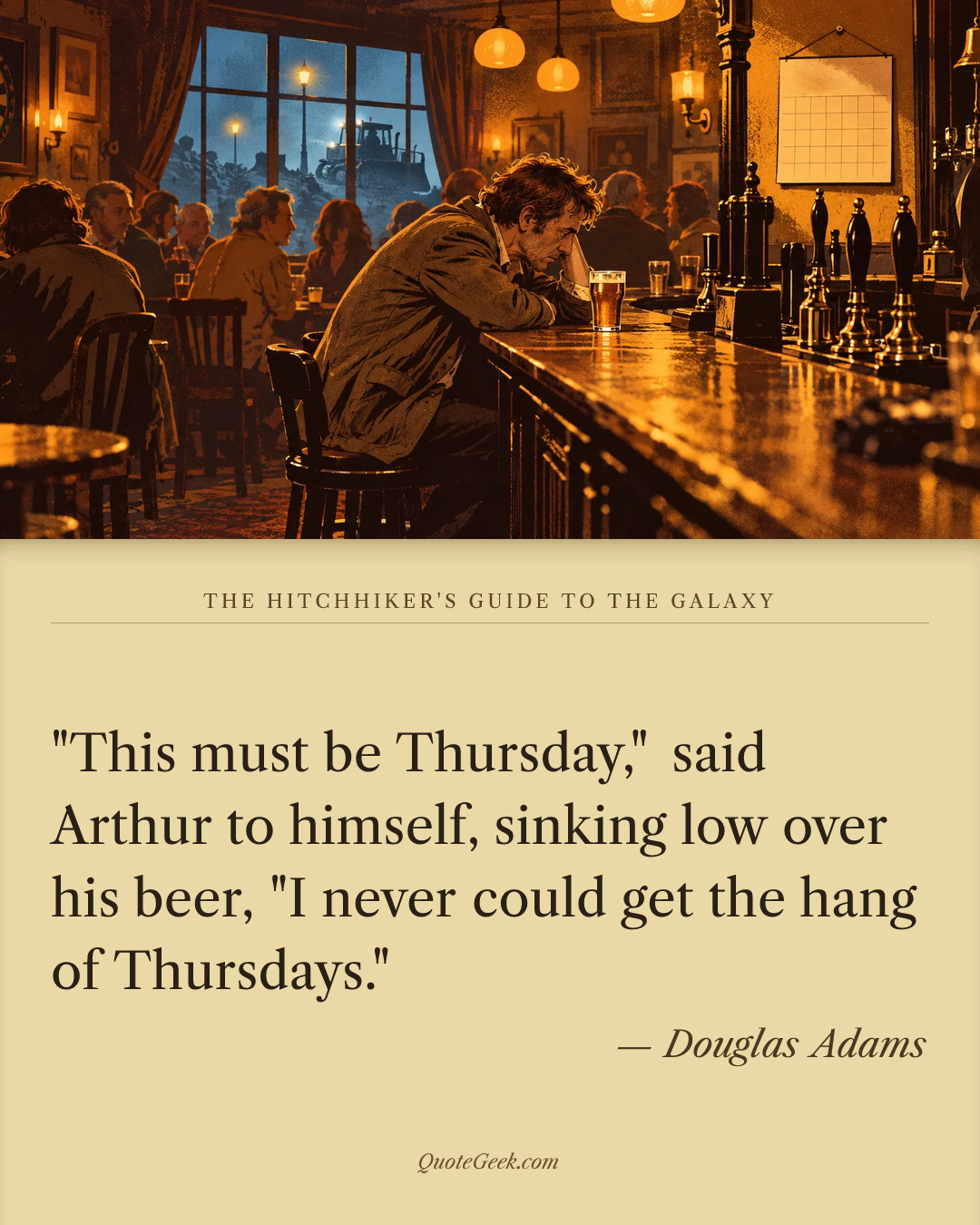 “"This must be Thursday," said Arthur to himself, sinking low over his beer, "I never could get the hang of Thursdays."” — Douglas Adams · The Hitchhiker's Guide to the Galaxy. Illustrated QuoteGeek card.