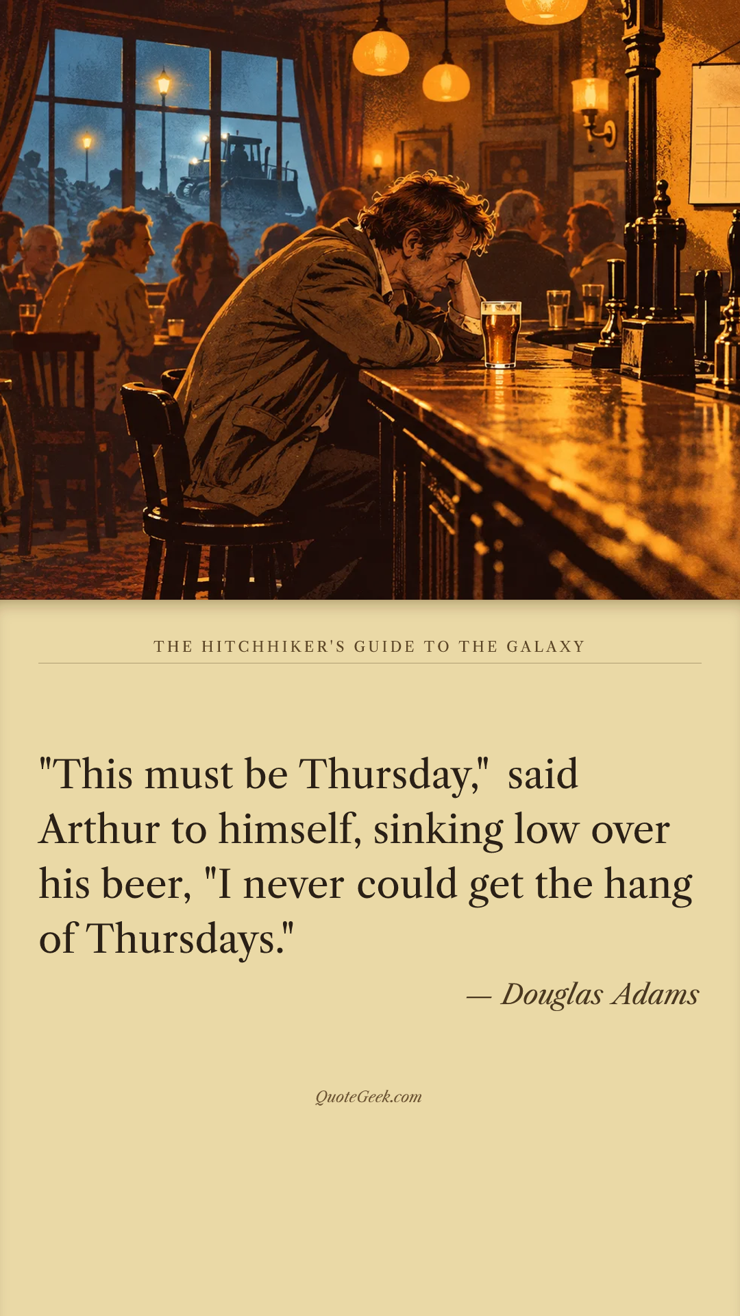 “"This must be Thursday," said Arthur to himself, sinking low over his beer, "I never could get the hang of Thursdays."” — Douglas Adams · The Hitchhiker's Guide to the Galaxy. Illustrated QuoteGeek card.