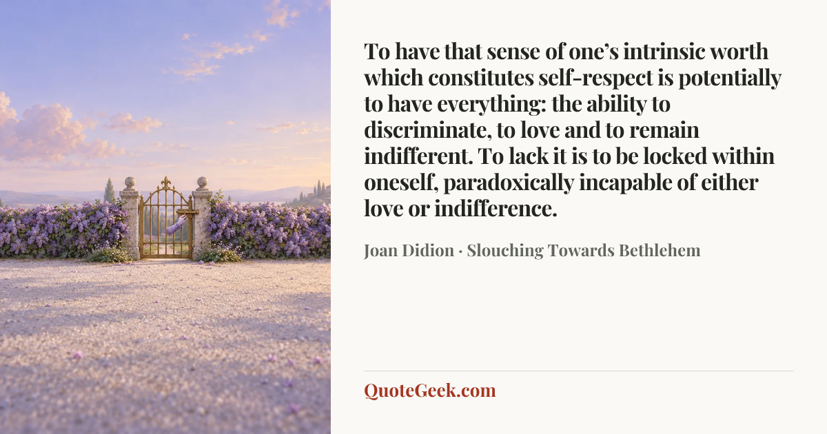 “To have that sense of one’s intrinsic worth which constitutes self-respect is potentially to have everything: the ability to discriminate, to love and to remain indifferent. To lack it is to be locked within oneself, paradoxically incapable of either love or indifference.” — Joan Didion · Slouching Towards Bethlehem. Illustrated QuoteGeek card.