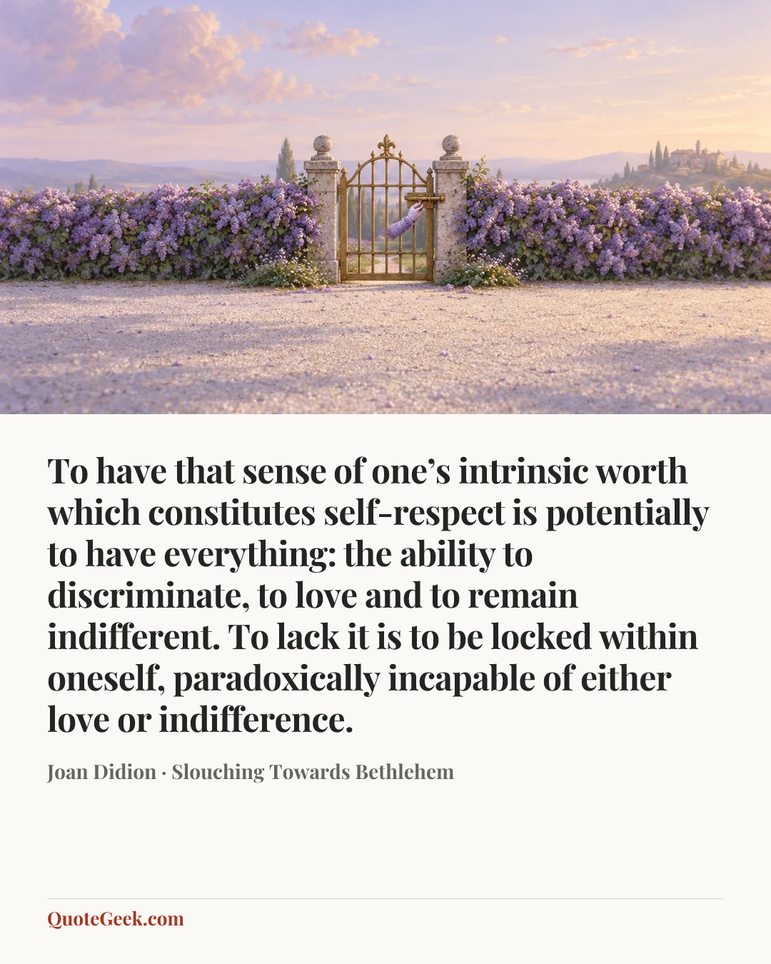 “To have that sense of one’s intrinsic worth which constitutes self-respect is potentially to have everything: the ability to discriminate, to love and to remain indifferent. To lack it is to be locked within oneself, paradoxically incapable of either love or indifference.” — Joan Didion · Slouching Towards Bethlehem. Illustrated QuoteGeek card.