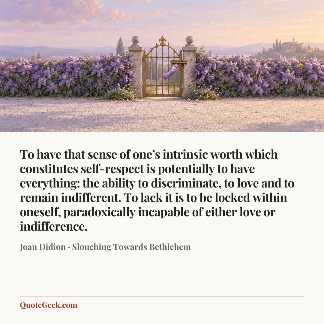 “To have that sense of one’s intrinsic worth which constitutes self-respect is potentially to have everything: the ability to discriminate, to love and to remain indifferent. To lack it is to be locked within oneself, paradoxically incapable of either love or indifference.” — Joan Didion · Slouching Towards Bethlehem. Illustrated QuoteGeek card.