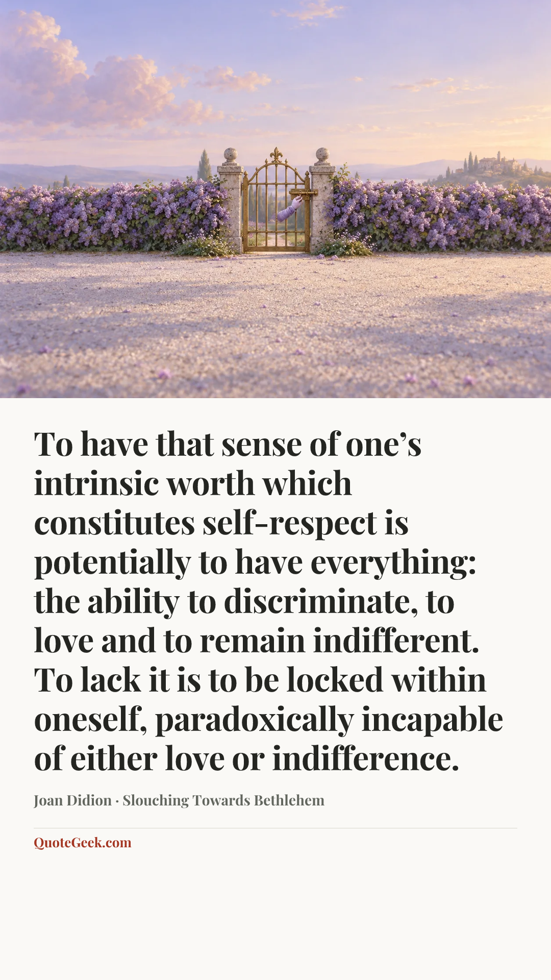“To have that sense of one’s intrinsic worth which constitutes self-respect is potentially to have everything: the ability to discriminate, to love and to remain indifferent. To lack it is to be locked within oneself, paradoxically incapable of either love or indifference.” — Joan Didion · Slouching Towards Bethlehem. Illustrated QuoteGeek card.