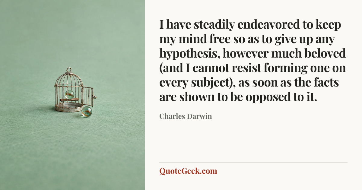 “I have steadily endeavored to keep my mind free so as to give up any hypothesis, however much beloved (and I cannot resist forming one on every subject), as soon as the facts are shown to be opposed to it.” — Charles Darwin. Illustrated QuoteGeek card.