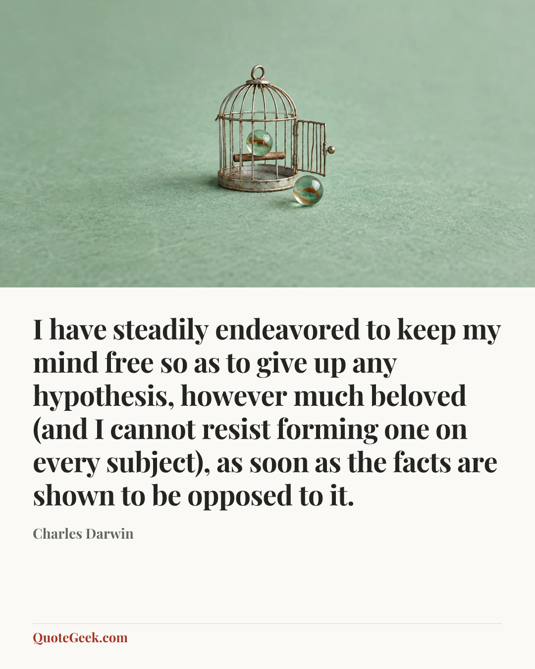 “I have steadily endeavored to keep my mind free so as to give up any hypothesis, however much beloved (and I cannot resist forming one on every subject), as soon as the facts are shown to be opposed to it.” — Charles Darwin. Illustrated QuoteGeek card.