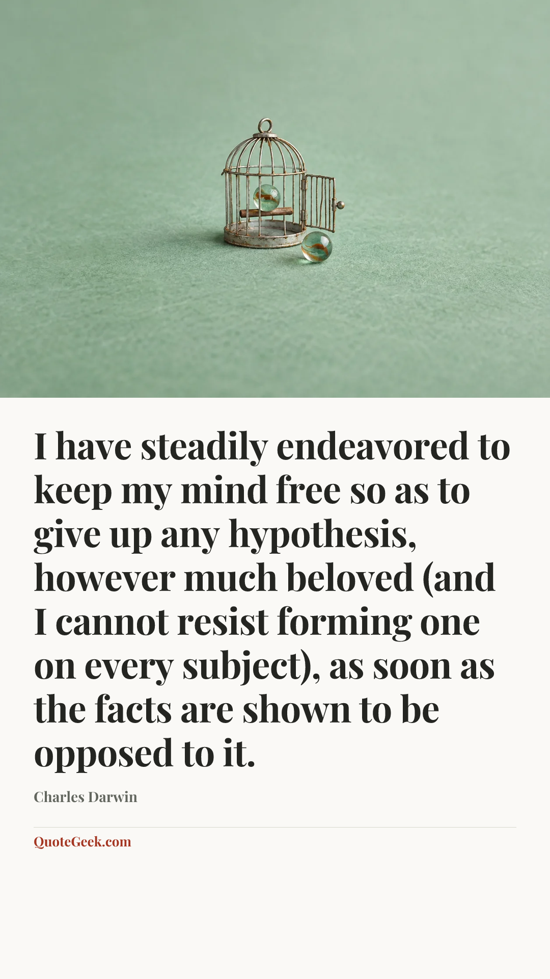 “I have steadily endeavored to keep my mind free so as to give up any hypothesis, however much beloved (and I cannot resist forming one on every subject), as soon as the facts are shown to be opposed to it.” — Charles Darwin. Illustrated QuoteGeek card.