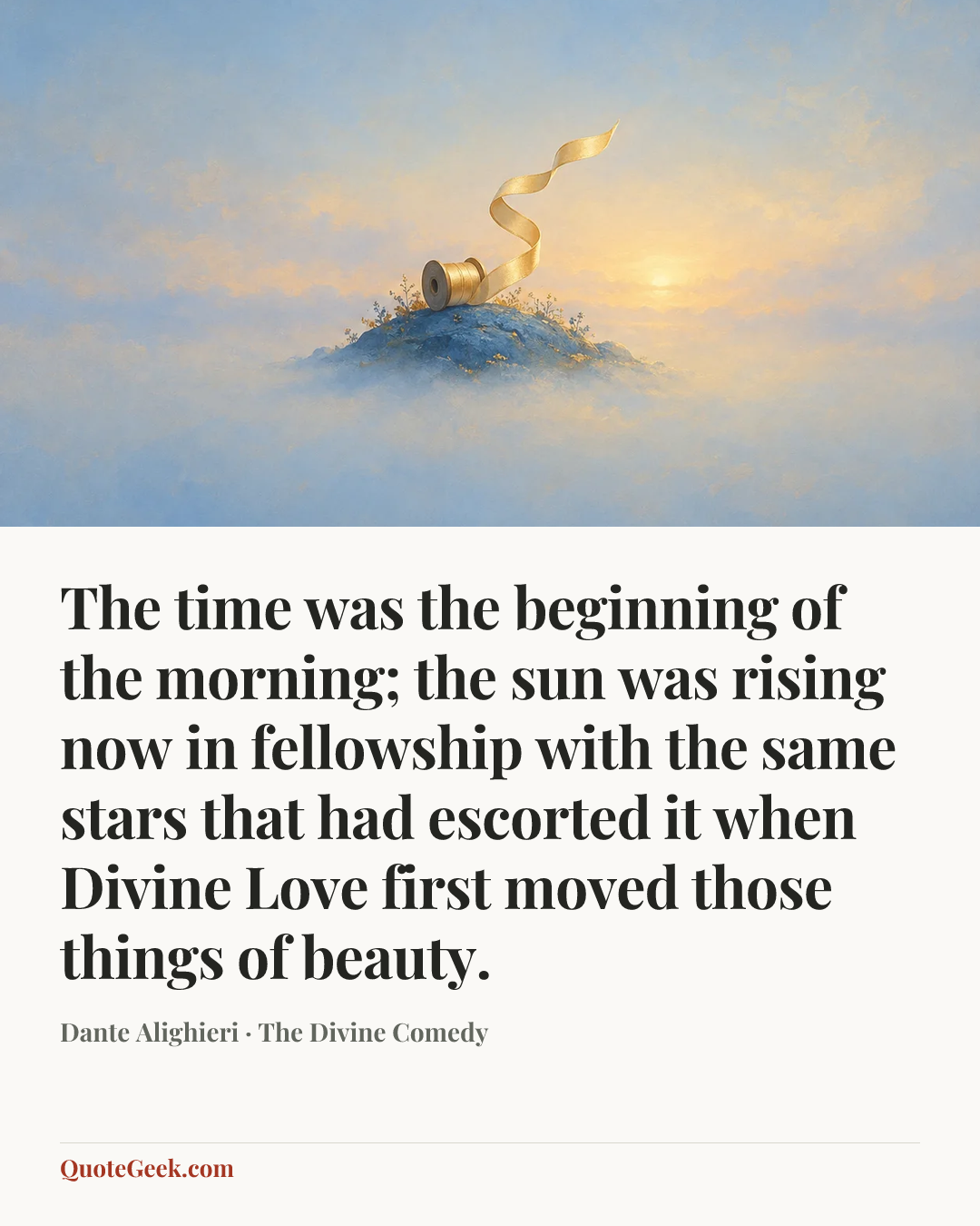 “The time was the beginning of the morning;
the sun was rising now in fellowship
with the same stars that had escorted it
when Divine Love first moved those things of beauty.” — Dante Alighieri · The Divine Comedy. Illustrated QuoteGeek card.