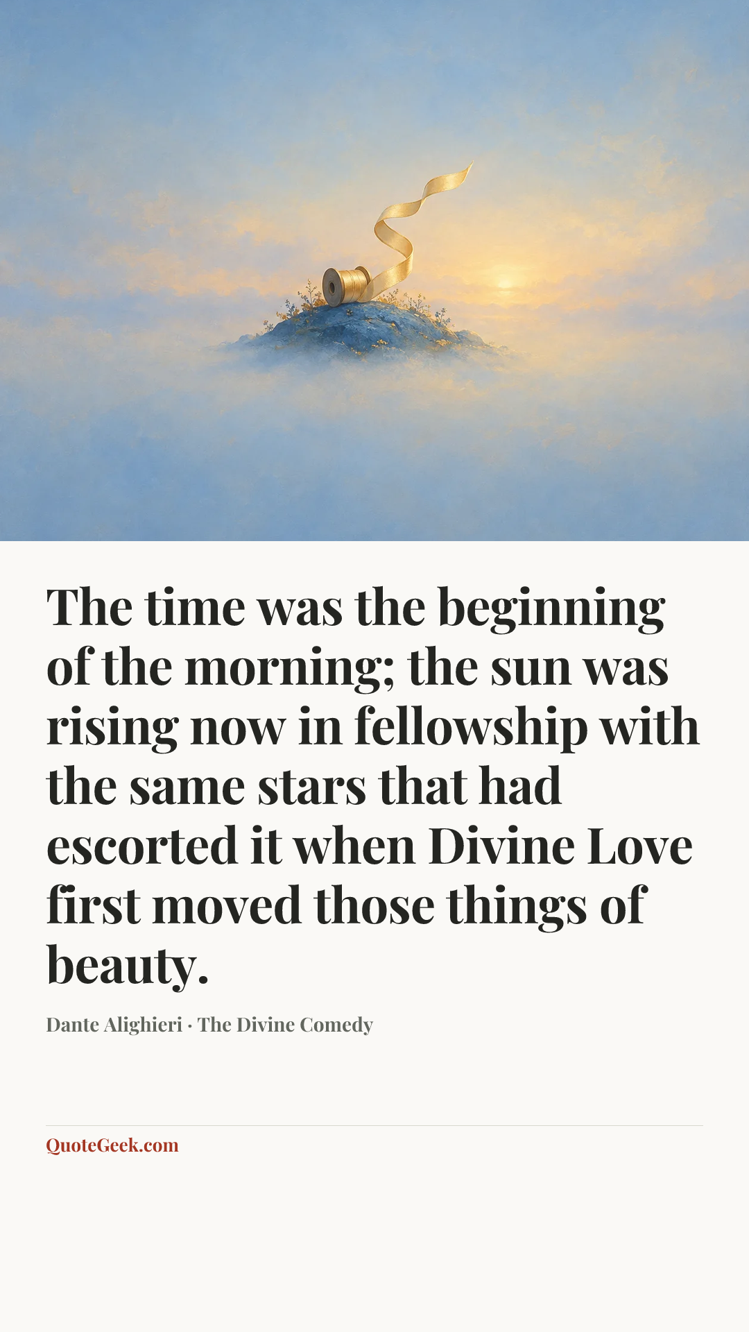 “The time was the beginning of the morning;
the sun was rising now in fellowship
with the same stars that had escorted it
when Divine Love first moved those things of beauty.” — Dante Alighieri · The Divine Comedy. Illustrated QuoteGeek card.