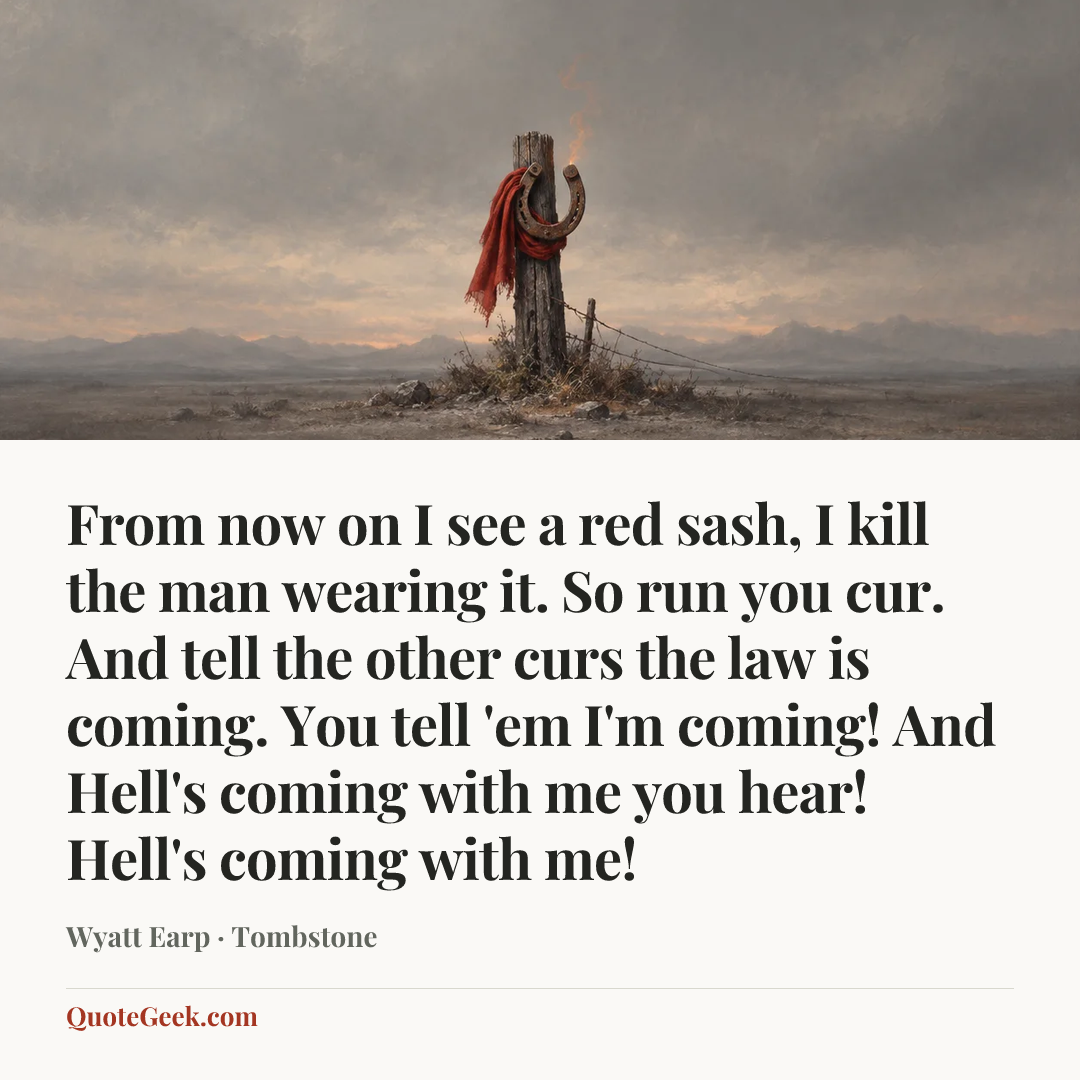 “From now on I see a red sash, I kill the man wearing it. So run you cur. And tell the other curs the law is coming. You tell 'em I'm coming! And Hell's coming with me you hear! Hell's coming with me!” — Wyatt Earp · Tombstone. Illustrated QuoteGeek card.