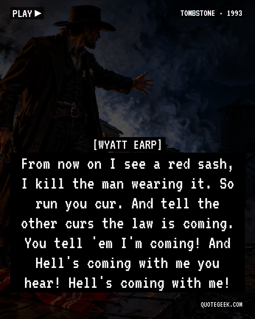 “From now on I see a red sash, I kill the man wearing it. So run you cur. And tell the other curs the law is coming. You tell 'em I'm coming! And Hell's coming with me you hear! Hell's coming with me!” — Wyatt Earp · Tombstone. Illustrated QuoteGeek card.