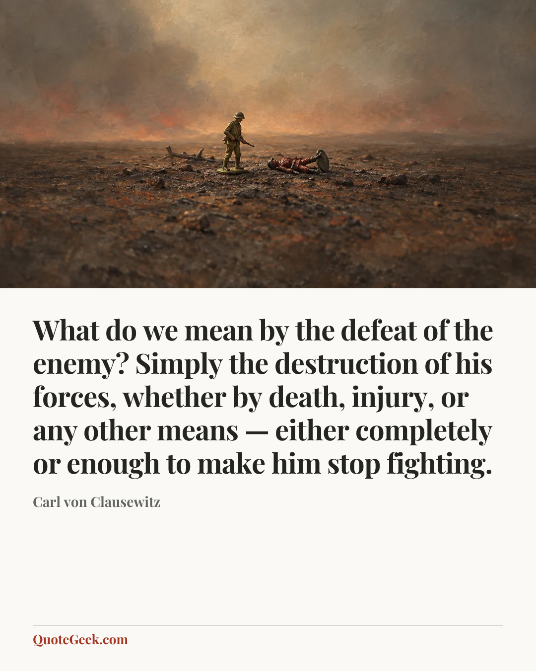 “What do we mean by the defeat of the enemy? Simply the destruction of his forces, whether by death, injury, or any other means — either completely or enough to make him stop fighting.” — Carl von Clausewitz. Illustrated QuoteGeek card.
