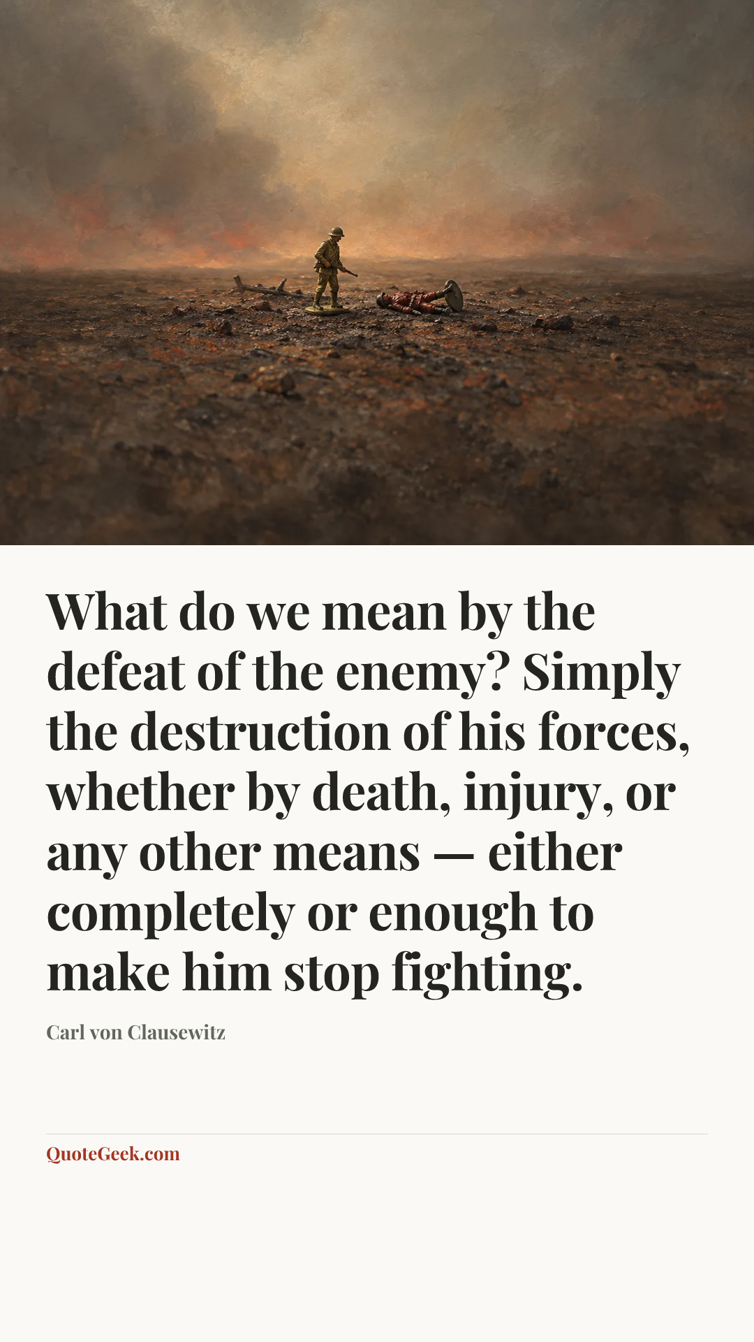 “What do we mean by the defeat of the enemy? Simply the destruction of his forces, whether by death, injury, or any other means — either completely or enough to make him stop fighting.” — Carl von Clausewitz. Illustrated QuoteGeek card.