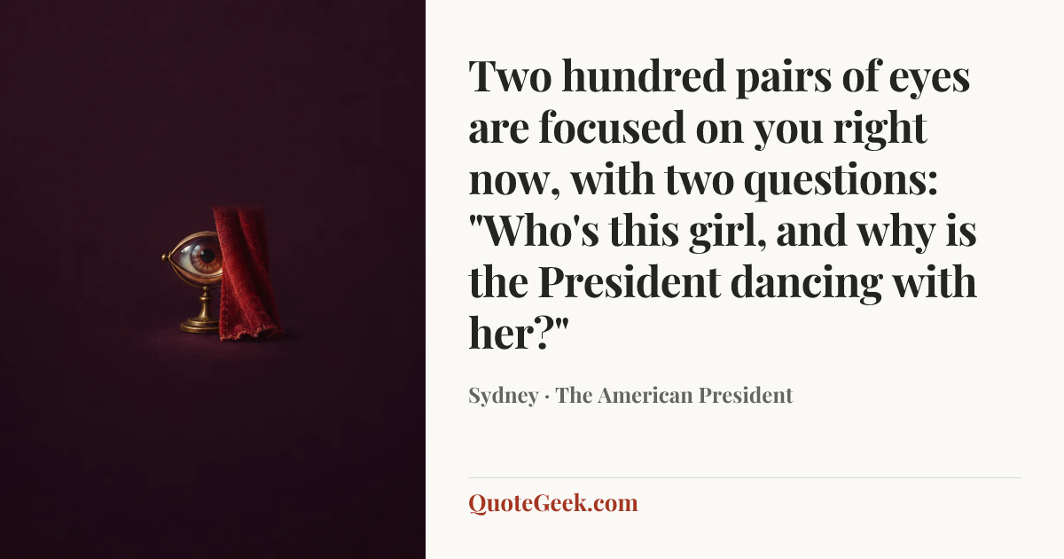 “Two hundred pairs of eyes are focused on you right now, with two questions: "Who's this girl, and why is the President dancing with her?"” — Sydney · The American President. Illustrated QuoteGeek card.
