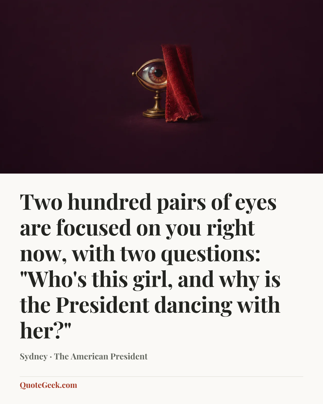 “Two hundred pairs of eyes are focused on you right now, with two questions: "Who's this girl, and why is the President dancing with her?"” — Sydney · The American President. Illustrated QuoteGeek card.