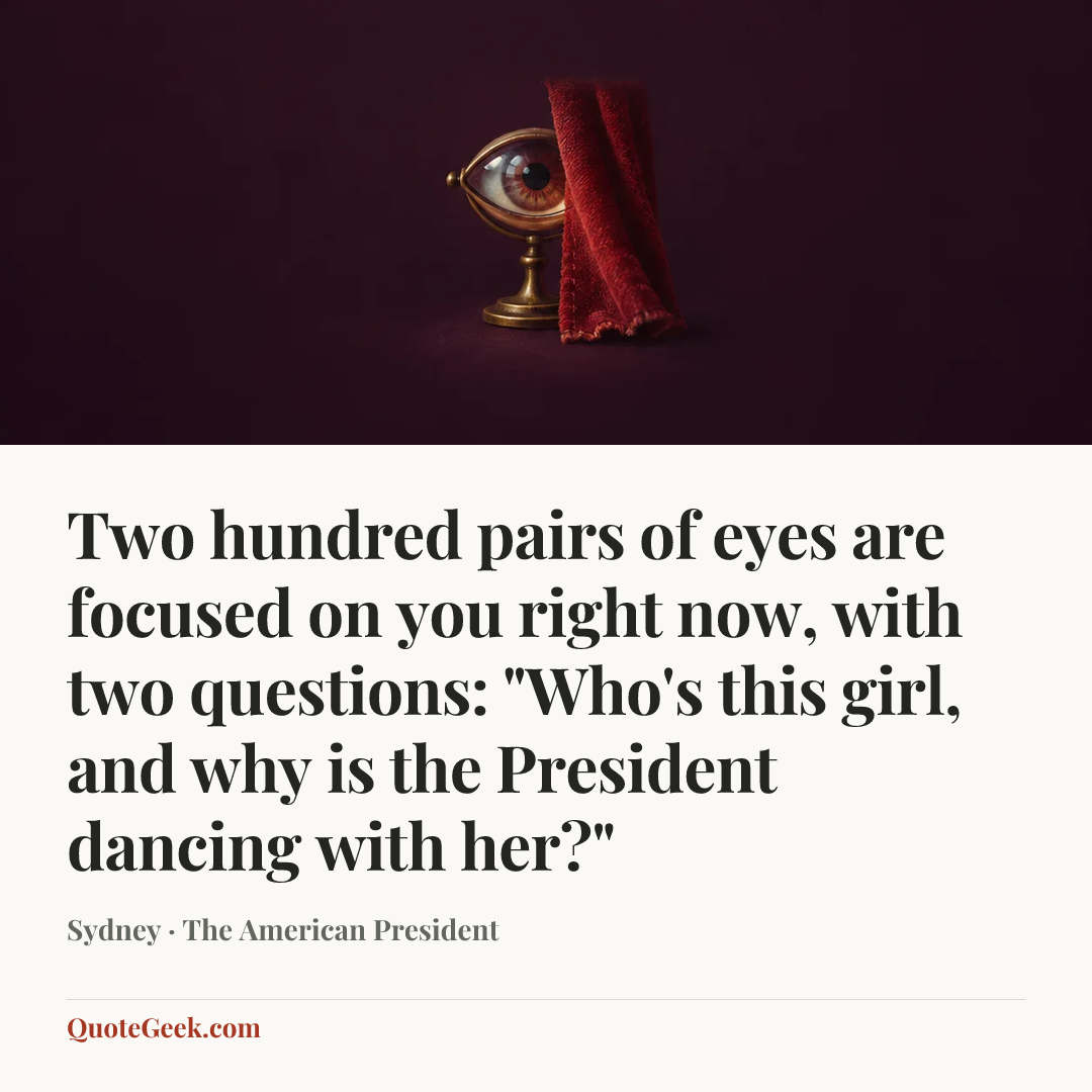 “Two hundred pairs of eyes are focused on you right now, with two questions: "Who's this girl, and why is the President dancing with her?"” — Sydney · The American President. Illustrated QuoteGeek card.