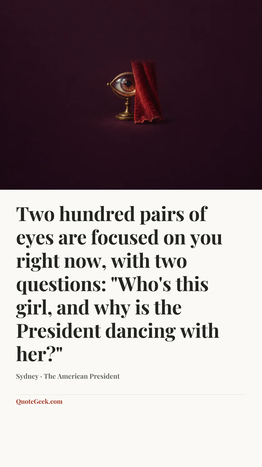 “Two hundred pairs of eyes are focused on you right now, with two questions: "Who's this girl, and why is the President dancing with her?"” — Sydney · The American President. Illustrated QuoteGeek card.