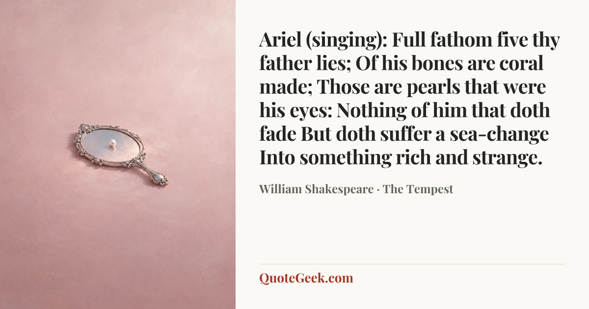 “Ariel (singing):
Full fathom five thy father lies;
Of his bones are coral made;
Those are pearls that were his eyes:
Nothing of him that doth fade
But doth suffer a sea-change
Into something rich and strange.” — William Shakespeare · The Tempest. Illustrated QuoteGeek card.