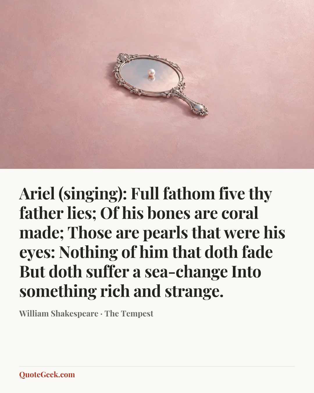 “Ariel (singing):
Full fathom five thy father lies;
Of his bones are coral made;
Those are pearls that were his eyes:
Nothing of him that doth fade
But doth suffer a sea-change
Into something rich and strange.” — William Shakespeare · The Tempest. Illustrated QuoteGeek card.