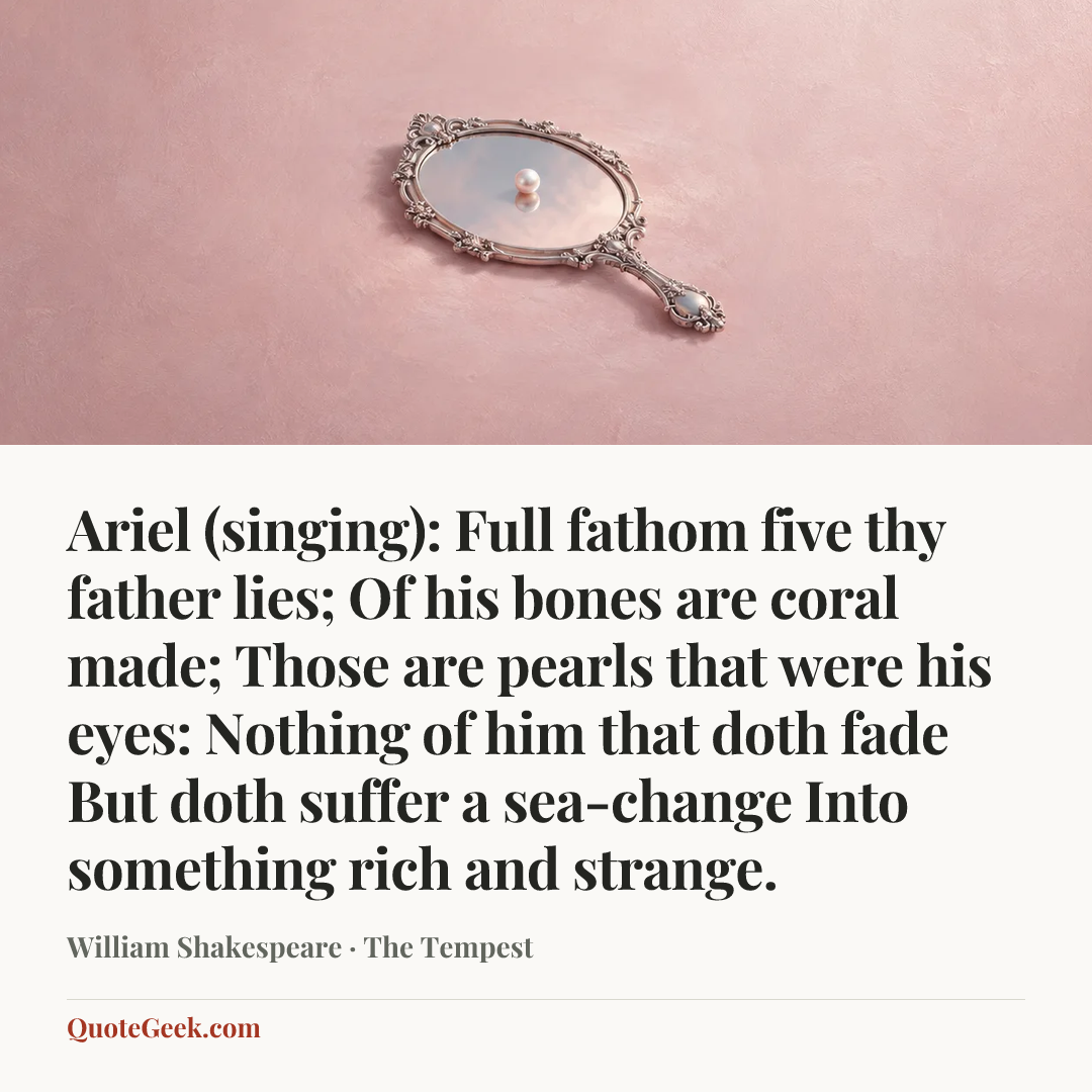 “Ariel (singing):
Full fathom five thy father lies;
Of his bones are coral made;
Those are pearls that were his eyes:
Nothing of him that doth fade
But doth suffer a sea-change
Into something rich and strange.” — William Shakespeare · The Tempest. Illustrated QuoteGeek card.