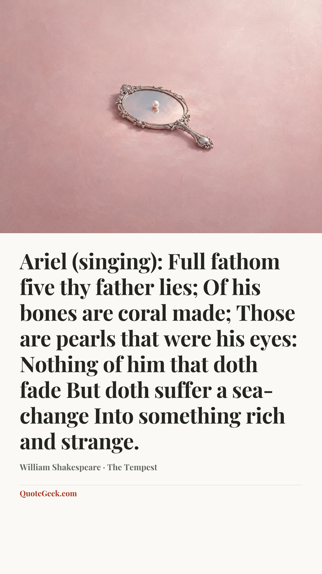 “Ariel (singing):
Full fathom five thy father lies;
Of his bones are coral made;
Those are pearls that were his eyes:
Nothing of him that doth fade
But doth suffer a sea-change
Into something rich and strange.” — William Shakespeare · The Tempest. Illustrated QuoteGeek card.