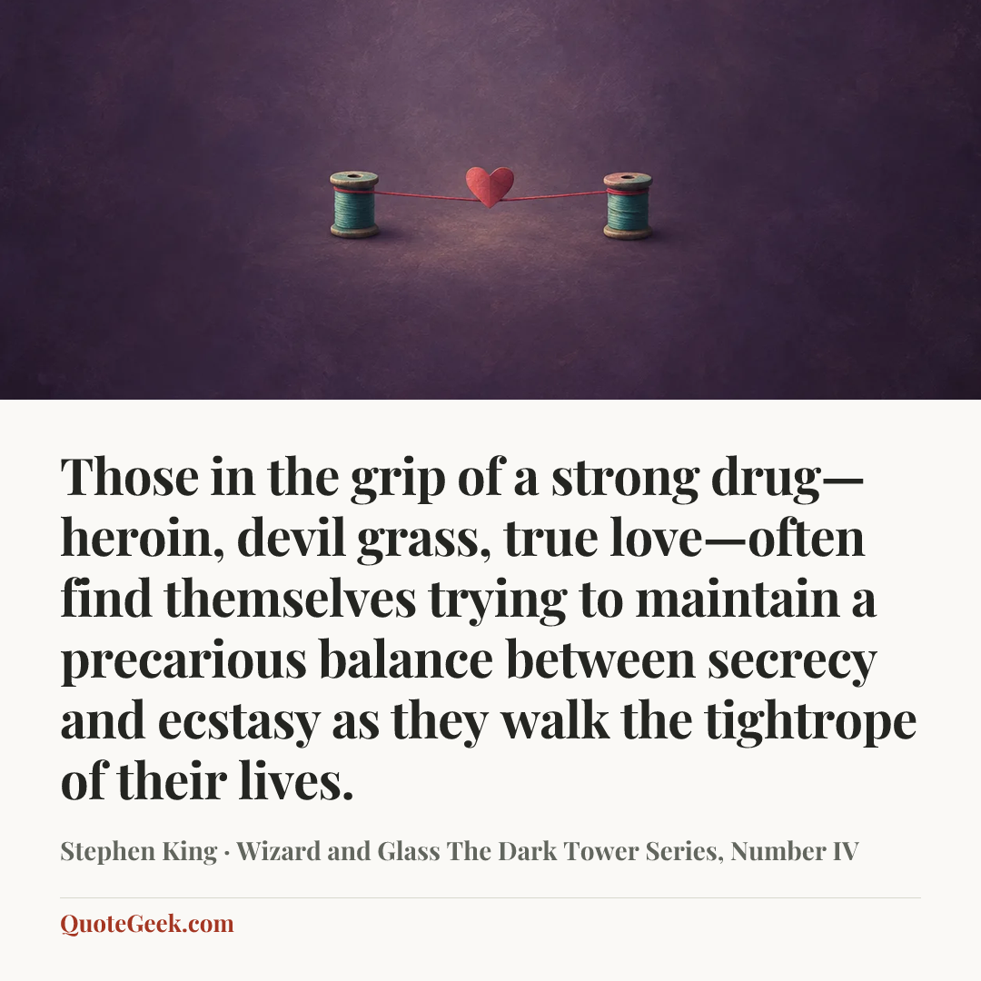“Those in the grip of a strong drug—heroin, devil grass, true love—often find themselves trying to maintain a precarious balance between secrecy and ecstasy as they walk the tightrope of their lives.” — Stephen King · Wizard and Glass The Dark Tower Series, Number IV. Illustrated QuoteGeek card.