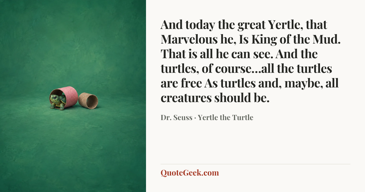 “And today the great Yertle, that Marvelous he,
Is King of the Mud. That is all he can see.
And the turtles, of course…all the turtles are free
As turtles and, maybe, all creatures should be.” — Dr. Seuss · Yertle the Turtle. Illustrated QuoteGeek card.